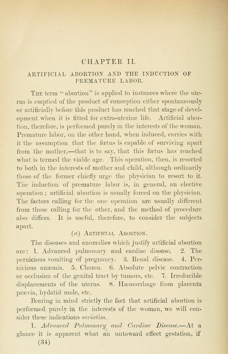 CHAPTER II. ARTIFICIAL ABORTIOX AXD THE IXDUCTIOX OF, PREMATURE LABOR. The term  abortion' is applied to instances where the ute- rus is emptied of the product of conception either spontaneously or artificiallv before this product has reached that stage of devel- opment wlieii it is fitted for extra-uteriue life. Artificial abor- tion, therefore, is performed purely in the interests of the woman. Premature labor, on the other hand, when induced, carries with it tlie assumption that the foetus is capable of surviving apart from the mother,—that is to say, that this foetus has reached wliat is termed the viable age. This operation, then, is resorted to both in the interests of mother and child, although ordinarily those of the former chiefly urae the physician to resort to it. Tiie induction of premature labor is. in general, an elective operation ; artificial abortion is usually forced on the physician. The factors calling for the one operation are usually different from those calling for the other, and the method of procedure also ditfers. It is useful, therefore, to consider the subjects apart. (ti) Artificial Abortion. Tlie diseases and anomalies which justify artificial abortion are: 1. Advanced pulmonary and cardiac disease. 2. The pernicious vomiting of pregnancy. 3. Penal disease. -1. Per- nicious anaemia. 5. Chorea. 6. Absolute pelvic contraction or occlusion of the genital tract by tumors, etc. 7. Irreducible displacements of the uterus. 8. Hsemorrhage from placenta prtevia. hydatid mole. etc. Bearing in mind strictly the fact that artificial abortion is performed purely in the interests of the ^voman. we will con- sider these indications seriatim. 1. Advanced Palmonary and Cardiac Disease.—At a glance it is apparent what an untoward effect gestation, if