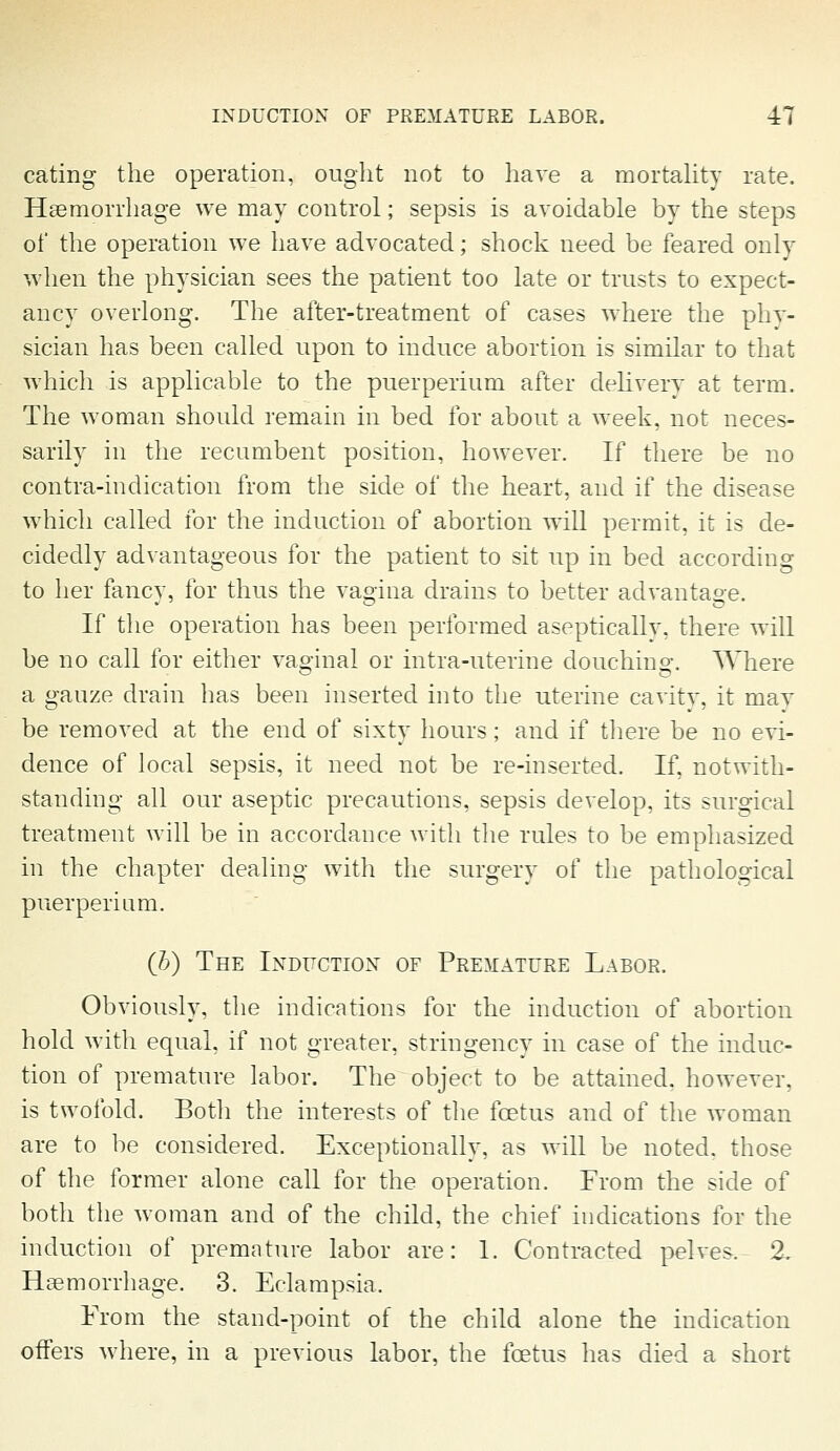 eating the operation, ought not to have a mortahty rate. Haemorrhage we may control; sepsis is avoidable by the steps of the operation we have advocated; shock need be feared only when the physician sees the patient too late or trusts to expect- ancy overlong. The after-treatment of cases where the phy- sician has been called upon to induce abortion is similar to that which is applicable to the puerperium after delivery at term. The woman should remain in bed for about a week, not neces- sarily in the recumbent position, however. If there be no contra-indication from the side of the heart, and if the disease which called for the induction of abortion will permit, it is de- cidedly advantageous for the patient to sit up in bed according to her fancy, for thus the vagina drains to better advantage. If the operation has been performed aseptically, there will be no call for either vaginal or intra-uterine douching. Where a gauze drain has been inserted into the uterine cavity, it may be removed at the end of sixty hours; and if there be no evi- dence of local sepsis, it need not be re-inserted. If, notwith- standing all our aseptic precautions, sepsis develop, its surgical treatment will be in accordance with the rules to be emphasized in the chapter dealing with the surgery of the pathological puerperium. (h) The Induction of Premature Labor. Obviously, the indications for the induction of abortion hold with equal, if not greater, stringency in case of the induc- tion of premature labor. The object to be attained, however, is twofold. Both the interests of the foetus and of the woman are to be considered. Exceptionally, as will be noted, those of the former alone call for the operation. From the side of both the woman and of the child, the chief indications for the induction of premature labor are: 1. Contracted pelves^. 2, Haemorrhage. 3. Eclampsia. From the stand-point of the child alone the indication offers where, in a previous labor, the foetus has died a short