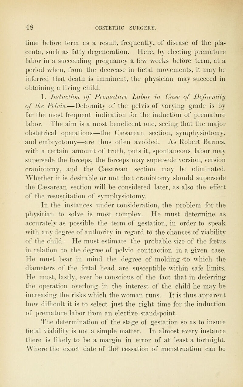 time before term as a result, frequently, of disease of the pla- centa, sucli as fatty degeneration. Here, by electing premature labor in a succeeding pregnancy a few weeks before term, at a period when, from the decrease in fcetal movements, it may be inferred that death is imminent, the physician may succeed in obtainino- a livin- child. 1. Induction of Premature Labor in Case of Deformity of the Pelvis.—Deformity of the pelvis of varying grade is by far the most frequent indication for the induction of premature labor. The aim is a most beneficent one, seeing that the major obstetrical operations—the Caesarean section, symphysiotomy, and embryotomy—are thus often avoided. As Robert Barnes, with a certain amount of truth, puts it, spontaneous labor may supersede the forceps, the forceps may supersede version, version craniotomy, and the Csesarean section may be eliminated. Whether it is desirable or not tliat craniotomy sliould supersede the Csesarean section will be considered later, as also the effect of the resuscitation of symphysiotomy. In the instances under consideration, the problem for the physician to solve is most complex. He must determine as accurately as possible the term of gestation, in order to speak with any degree of authority in regard to the chances of viability of the child. He must estimate the probable size of the foetus in relation to the degree of pelvic contraction in a given case. He must bear in mind the degree of molding 'to which the diameters of the foetal head are susceptible within safe limits. He must, lastly, ever be conscious of the fact that in deferring the operation overlong in the interest of the child he may be increasing the risks which the woman runs. It is thus apparent how difficult it is to select just the right time for the induction of premature labor from an elective stand-point. The determination of the stage of gestation so as to insure fcetal viability is not a simple matter. In almost every instance there is likely to be a margin in error of at least a fortnight. Where the exact date of the cessation of menstruation can be