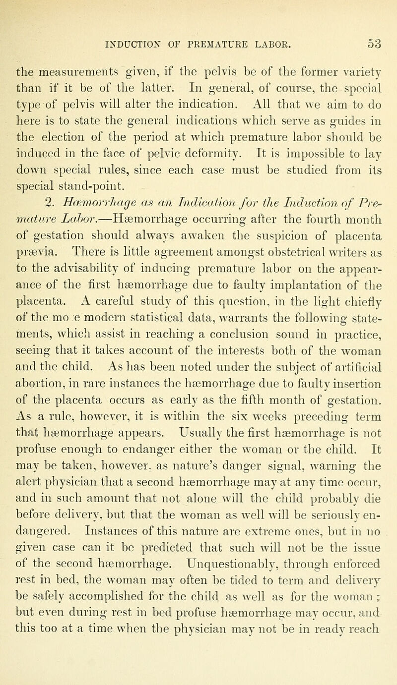 the measurements given, if the pelvis be of the former variety than if it be of the latter. In general, of course, the special type of pelvis will alter the indication. All that we aim to do here is to state the general indications which serve as guides in the election of the period at which premature labor should be induced in the face of pelvic deformity. It is impossible to lay down special rules, since each case must be studied from its special stand-point. 2. Hcemorrhage as an Indication for the Induction of Pre- mature Lcd)or.—Haemorrhage occurring after the fourth month of gestation should always awaken the suspicion of placenta prsevia. There is little agreement amongst obstetrical writers as to the advisability of inducing premature labor on the appear- ance of the first hsemorrhage due to faulty implantation of the placenta. A careful study of this question, in the light chiefly of the mo e modern statistical data, warrants the following state- ments, which assist in reaching a conclusion sound in practice, seeing that it takes account of the interests both of the woman and the child. As has been noted under the subject of artificial abortion, in rare instances the hgemorrhage due to faulty insertion of the placenta occurs as early as the fifth month of gestation. As a rule, however, it is within the six weeks preceding term that hsemorrhage appears. Usually the first haemorrhage is not profuse enough to endanger either the woman or the child. It may be taken, however, as nature's danger signal, warning the alert physician that a second hsemorrhage may at any time occur, and in such amount that not alone will the child probably die before delivery, but that the woman as well will be seriously en- dangered. Instances of this nature are extreme ones, but in no given case can it be predicted that such will not be the issue of the second hsemorrhage. Unquestionably, through enforced rest in bed, the woman may often be tided to term and deliver}'- be safely accomplished for the child as well as for the woman ; but even during rest in bed profuse hsemorrhage may occur, and this too at a time when the physician may not be in ready reach