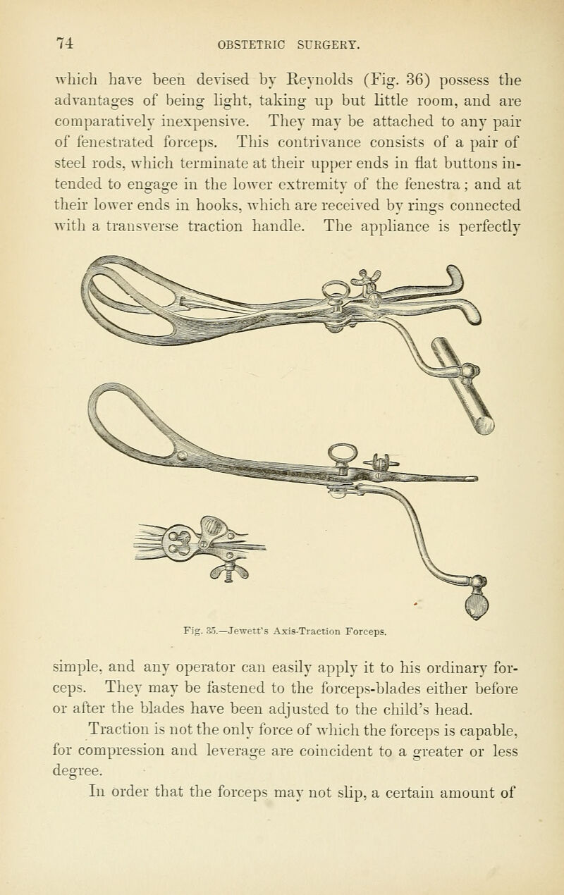 which have been devised by Eeyiiolds (Fig. 36) possess the advantages of being light, taking up but little room, and are comparatively inexpensive. They may be attached to any pair of fenestrated forceps. This contrivance consists of a pair of steel rods, which terminate at their upper ends in fiat buttons in- tended to engage in the lower extremity of the fenestra ; and at their lower ends in hooks, which are received by rings connected with a transverse traction handle. The appliance is perfectly Fig. 35.—.Jewetf s Axis-Traction Forceps. simple, and any operator can easily apply it to his ordinary for- ceps. They may be fastened to the forceps-blades either before or after the blades have been adjusted to the child's head. Traction is not the only force of which the forceps is capable, for compression and leverage are coincident to a greater or less degree. In order that the forceps may not slip, a certain amount of