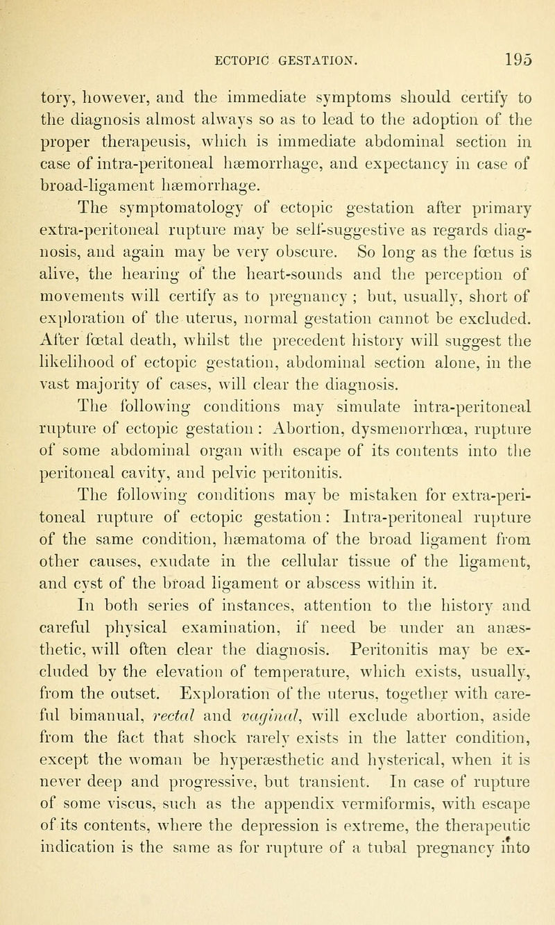 tory, however, and the immediate symptoms should certify to the diagnosis almost always so as to lead to the adoption of the proper therapeusis, wliich is immediate abdominal section in case of intra-peritoneal haemorrhage, and expectancy in case of broad-ligament ligemorrhage. The symptomatology of ectopic gestation after primary extra-peritoneal rupture may be self-suggestive as regards diag- nosis, and again may be very obscure. So long as the foetus is alive, the hearing of the heart-sounds and the perception of movements will certify as to pregnancy ; but, usually, short of exploration of the uterus, normal gestation cannot be excluded. After foetal death, whilst the precedent history will suggest the likelihood of ectopic gestation, abdominal section alone, in the vast majority of cases, will clear the diagnosis. The following conditions may simulate intra-peritoneal rupture of ectopic gestation: Abortion, dysmenorrhoea, rupture of some abdominal organ with escape of its contents into the peritoneal cavity, and pelvic peritonitis. The following conditions may be mistaken for extra-peri- toneal rupture of ectopic gestation: Intra-peritoneal rupture of the same condition, heematoma of the broad ligament from other causes, exudate in the cellular tissue of the ligament, and cyst of the broad ligament or abscess within it. In both series of instances, attention to the history and careful physical examination, if need be under an anaes- thetic, will often clear the diagnosis. Peritonitis may be ex- cluded by the elevation of temperature, which exists, usually, from the outset. Exploration of the uterus, together with care- ful bimanual, rectal and vaginal, will exclude abortion, aside from the fact that shock rarely exists in the latter condition, except the woman be hyperaesthetic and hysterical, when it is never deep and progressive, but transient. In case of rupture of some viscus, such as the appendix vermiformis, with escape of its contents, where the depression is extreme, the therapeutic indication is the same as for rupture of a tubal pregnancy into