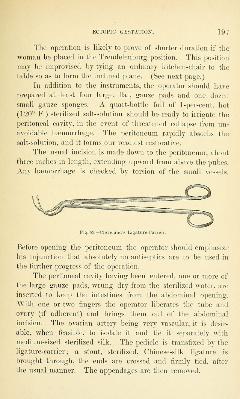 The operation is likely to prove of shorter duration if the woman be placed in the Trendelenburg position. This position may be improvised by tying an ordinary kitchen-chair to the table so as to form the inclined plane. (See next page.) In addition to the instruments, the operator should have prepared at least four large, fiat, gauze pads and one dozen small gauze sponges. A quart-bottle full of 1-per-cent. hot (120° F.) sterilized salt-solution should be ready to irrigate the peritoneal cavity, in the event of threatened collapse from un- avoidable haemorrhage. The peritoneum rapidly absorbs the salt-solution, and it forms our readiest restorative. The usual incision is made down to the peritoneum, about three inches in length, extending upward from above the pubes. Any haemorrhage is checked by torsion of the small vessels. Fig. 83.—Cleveland's Ligature-Carrier. Before opening the peritoneum the operator should emphasize his injunction that absolutely no antiseptics are to be used in the further progress of the operation. The peritoneal cavity having been entered, one or more of the large gauze pads, wrung dry from the sterilized water, are inserted to keep the intestines from the abdominal opening. With one or two fingers the operator liberates the tube and ovary (if adherent) and brings them out of the abdominal incision. The ovarian artery being very vascular, it is desir- able, when feasible, to isolate it and tie it separately with medium-sized sterilized silk. The pedicle is transfixed by the ligature-carrier; a stout, sterilized, Chinese-silk ligature is brought through, the ends are crossed and firmly tied, after the usual manner. The appendages are then removed.