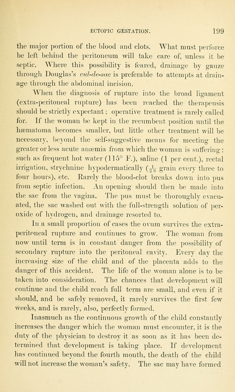 the major portion of the blood and clots. What must perforce be left behind the peritoneum will take care of, unless it be septic. Where this possibility is feared, drainage by gauze through Douglas's cul-de-sac is preferable to attempts at drain- age through the abdominal incision. When the diagnosis of rupture into the broad ligament (extra-peritoneal rupture) has been reached the therapeusis should be strictly expectant; operative treatment is rarely called for. If the woman be kept in the recumbent position until the hsematoma becomes smaller, but little other treatment will be necessary, beyond the self-suggestive means for meeting the greater or less acute anaemia from which the woman is sufFerino-; such as frequent hot water (115° F.), sahne (1 per cent.), rectal irrigation, strychnine hypodermatically (^V grain every three to four hours), etc. Rarely the blood-clot breaks down into pus from septic infection. An opening should then be made into the sac from the vagina. The pus must be thoroughly evacu- ated, the sac washed out with the full-strength solution of per- oxide of hydrogen, and drainage resorted to. In a small proportion of cases the ovum survives the extra- peritoneal rupture and continues to grow. The woman from now until term is in constant danger from the possibility of secondary rupture into the peritoneal cavity. Every day the increasing size of the child and of the placenta adds to the danger of this accident. The life of the woman alone is to be taken into consideration. The chances that development will continue and the child reach full term are small, and even if it should, and be safely removed, it rarely survives the first few weeks, and is rarely, also, perfectly formed. Inasmuch as the continuous growth of the child constantly increases the danger which the woman must encounter, it is the duty of the physician to destroy it as soon as it has been de- termined that development is taking place. If development has continued beyond the fourth month, the death of the child will not increase the woman's safety. The sac may have formed