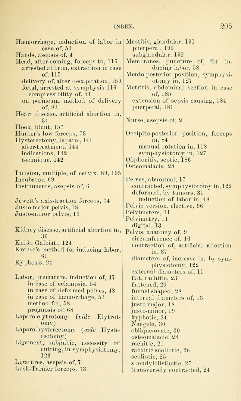 Hsemorrhage, induction of labor in case of, 53 Hands, asepsis of, 4 Head, after-coming, forceps to, 116 arrested at brim, extraction in case of, 115 delivery of, after decapitation, 159 foetal, arrested at symphysis 116 compressibility of, 51 on perineum, method of delivery of, 83 Heart disease, artificial abortion in, 84 Hook, blunt, 15*7 Hunter's low forceps, 73 Hysterectomy, laparo-, 141 after-treatment, 144 indications, 142 technique, 142 Incision, multiple, of cervix, 89, 105 Incubator, 69 Instruments, asepsis of, 6 Jewett's axis-traction forceps, 74 Justo-major pelvis, 18 Justo-minor pelvis, 19 Kidney disease, artificial abortion in, 36 Knife, Galbiati, 124 Krause's method for inducing labor, 61 Kyphosis, 24 Labor, premature, induction of, 47 in case of eclampsia, 54 in case of deformed pelves, 48 in case of haemorrhage, 53 method for, 58 prognosis of, 68 Laparo-elytrotomy (vide Elytrot- omy) Laparo-hysterectoni}^ (vide Hyste- rectomy) Ligament, subpubic, necessity of cutting, in symph^^siotomy, 126 Ligiitures, asepsis of, 7 Lusk-Tarnier forceps, 73 Mastitis, glandular, 191 puerperal, 190 subglandular, 192 Membranes, puncture of, for in- ducing labor, 58 Mento-posterior position, symph3^si- otomy.iu, 127 Metritis, abdominal section in case of, 185 extension of sepsis causing, 184 puerperal, 181 jSTurse, asepsis of, 2 Occipito-posterior position, forceps in, 84 manual rotation in, 118 symphysiotomy in, 127 Oophoritis, septic, 186 Osteomalacia, 28 Pelves, abnormal, 17 contracted, symphysiotomy in, 122 deformed, b}^ tumors, 31 induction of labor in, 48 Pelvic version, elective, 96 Pelvimeters, 11 Pelvimetry, 11 digital, 13 Pelvis, anatomy of, 9 circumference of, 16 contraction of, artificial abortion in, 37 diameters of, increase in, by S3'm- pliysiotomy, 122 external diameters of, 11 flat, racliitic, 23 flattened, 20 funnel-shaped, 28 internal diameters of, 13 justo-major, 18 justo-minor, 19 kvphotic, 24 Naegele, 30 oblique-ovate, 30 osteomalacic, 28 rachitic, 21 rachitic-scoliotic, 26 scoliotic, 25 spondylolisthetic, 27 transversely contracted, 24