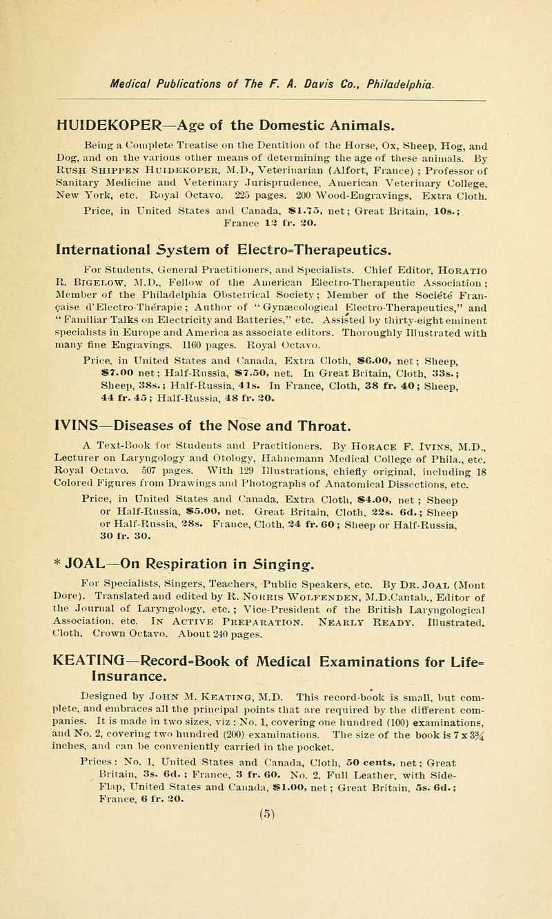HUIDEKOPER—Age of the Domestic Animals. Being a Complete Treatise on the Dentition of the Horse, Ox, Sheep, Hog, and Dog, and on the various otlier means of determining the age of these animals. By Rush Shippen Huibekoper, :M.D., Veterinarian (Alfort, France) ; Professor of Sanitary Medicine and Veterinary Jurisprudence, American Veterinary College, New York, etc. Royal Octavo. 225 pages. 200 Wood-Engravings. Extra Cloth. Price, in United States and Canada, SS1.75, net; Great Britain, 10s.; France 13 ir. 30. International System of Electro=Therapeutics. For Students, General Practitioners, and Specialists. Chief Editor, Horatio R. BiGELOW, M.D., Fellow of the American Electro-Therapeutic Association; Member of the Philadelphia Obstetrical Society ; Member of the Societe Fran- gaise d'Electro-Therapie ; Auth(n- of Gynaecological Electro-Therapeutics, and Familiar Talks on Electricity and Batteries, etc. Assisted by thirty-eight eminent specialists in Europe and America as associate editors. Thoroughly Illustrated with many fine Engravings. 1160 pages. Royal Octavo. Price, in United States and Canada, Extra Cloth, S6.00, net; Sheep, ST.OO net; Half-Russia, !S7.50, net. In Great Britain, Cloth, 33s.; Sheep, 38s.; Half-Russia, 41s. In France, Cloth, 38 fr. 40; Sheep, 44 fr. 45 ; Half-Russia, 48 fr. 30. IVINS—Diseases of the Nose and Throat. A Text-Book for Students and Practitioners. By Horace F. Ivins, M.D., Lecturer on Laryngology and Otology, Hahnemann Medical College of Phila., etc. Royal Octavo. 507 pages. With 129 Illustrations, chiefly original, including 18 Colored Figures from Drawings and Photographs of Anatomical Dissections, etc. Price, in United States and Canada, Extra Cloth, S4.00, net ; Sheep or Half-Russia, S5.00, net. Great Britain, Cloth, 82s. 6d.; Sheep or Half-Russia, 38s. France, Cloth, 34 fr. 60 ; Sheep or Half-Russia, 30 fr. 30. * JOAL—On Respiration in Singing. For Specialists, Singers, Teachers, Public Speakers, etc. By Dr. Joal (Mont Dore). Translated and edited by R. Norris Woi.fenden, M.D.Cantab., Editor of the Journal of Laryngology, etc.; Vice-President of the British Laryngological Association, etc. In Active Preparation. Nearly Ready. Illustrated. Cloth. Crown Octavo. About 240 pages. KEATING—Record=Book of Medical Examinations for Life= Insurance. Designed by John M. Keating, M.D. This record-bo'ok is small, but com- plete, and embraces all the principal points that are required hy the different com- panies. It is made in two sizes, viz : No. 1, covering one hundred (100) examinations, and No. 2, covering two hundred (200) examinations. The size of the book is 7x3^ inches, and can be conveniently carried in the pocket. Prices : No. 1, United States and Canada, Cloth, 50 cents, net; Great Britain, 3s. 6fl. ; France, 3 fr. 60. No. 2, Full Leather, with Side- Flap, United States and Canada, «1.00, net; Great Britain, 5s. 6d.; Prance, 6 fr. 30.