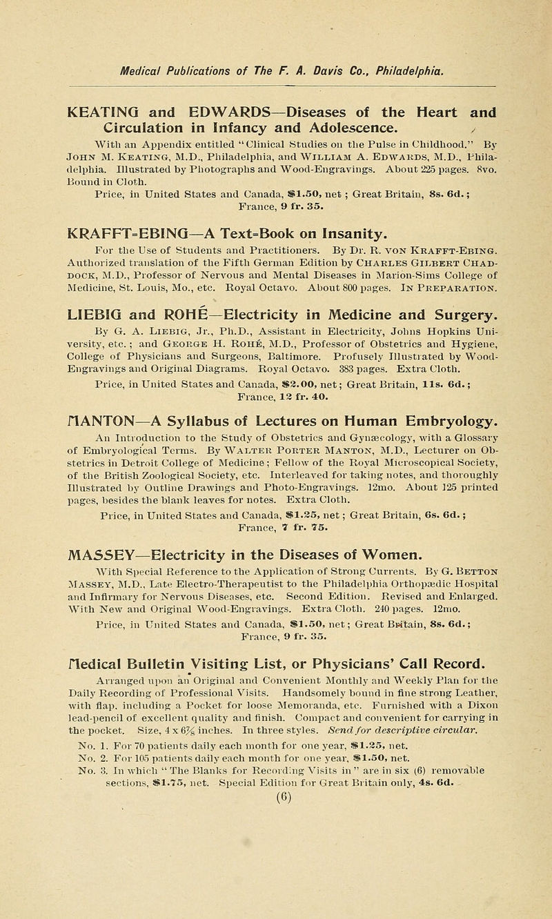 KEATING and EDWARDS—Diseases of the Heart and Circulation in Infancy and Adolescence. / With an Appendix entitled Clinical Studies on the Pulse in Childhood. By JOHN M. Keating, M.D., Philadelphia, and William A. Edwards, M.D., Phila- delphia. Illustrated by Photographs and Wood-Engravings. About 225 pages. Rvo. Bound in Cloth. Price, m United States and Canada, i$1.50, net; Great Britain, 8s. 6d.; France, 9 fr. 35. KRAFFT=EBINQ—A Text=Book on Insanity. For the Use of Students and Practitioners. By Dr. R. von Krafft-Ebing. Authorized translation of the Fifth German Edition by Charles Gilbert Chad- dock, M.D., Professor of Nervous and Mental Diseases in IMarion-Sims College of Medicine, St. Louis, Mo., etc. Royal Octavo. About 800 pages. In Preparation. LIEBIQ and ROHE—Electricity in Medicine and Surgery. By G. A. LiEBiG, Jr., Ph.D., Assistant in Electricity, Johns Hopkins Uni- versity, etc.; and George H. Rohe, M.D., Professor of Obstetrics and Hygiene, College of Physicians and Surgeons, Baltimore. Profusely Illustrated by Wood- Engravings and Original Diagrams. Royal Octavo. 383 pages. Extra Cloth. Price, in United States and Canada, 883.00, net; Great Britain, lis. 6d.; France, 13 fr. 40. riANTON—A Syllabus of Lectures on Human Embryology. An Introduction to the Study of Obstetrics and Gynaecology, with a Glossary of Embryologi'cal Terms. By Walter Porter Manton, M.D., Lecturer on Ob- stetrics in Detroit College of Medicine; Fellow of the Royal Microscopical Society, of the British Zoological Society, etc. Interleaved for taking notes, and thoroughly Illustrated by Outline Drawings and Photo-Engravings. 12mo. About 125 printed pages, besides the blank leaves for notes. Extra Cloth. Price, in United States and Canada, *1.35, net; Great Britain, 6s. 6d.; France, '7 fr. 75. MASSEY—Electricity in the Diseases of Women. AVitli Special Reference to the Application of Strong Currents. By G. Betton Massey, M.D., Late Electro-Therapeutist to the Philadelphia Orthopaidic Hospital and Infirmary for Nervous Diseases, etc. Second Edition. Revised and Enlarged. With New and Original Wood-Engravings. Extra Cloth. 240 pages. 12rao. Price, in United States and Canada, S1.50, net; Great Britain, 8s. 6d.; France, 9 fr. 35. fledical Bulletin Visiting List, or Physicians' Call Record. Arranged upon an Original and Convenient Monthly and Weekly Plan for the Daily Recording of Professional Visits. Handsomely bound in fine strong Leather, with flap, including a Pocket for loose Memoranda, etc. Furnished with a Dixon lead-pencil of excellent quality and finish. Compact and convenient for carrying in the pocket. Size, 4 x 6% inches. In three styles. Send for descriptive circular. No. 1. For 70 patients daily each month for one year, SSI.25, net. No. 2. For 105 patients daily each month for one year, SB1.50, net. No. 3. In which  The Blanks for Recording Visits in  are in six (6) removable sections, SSI.75, net. Special Edition for Great Britain only, 4s. 6d.