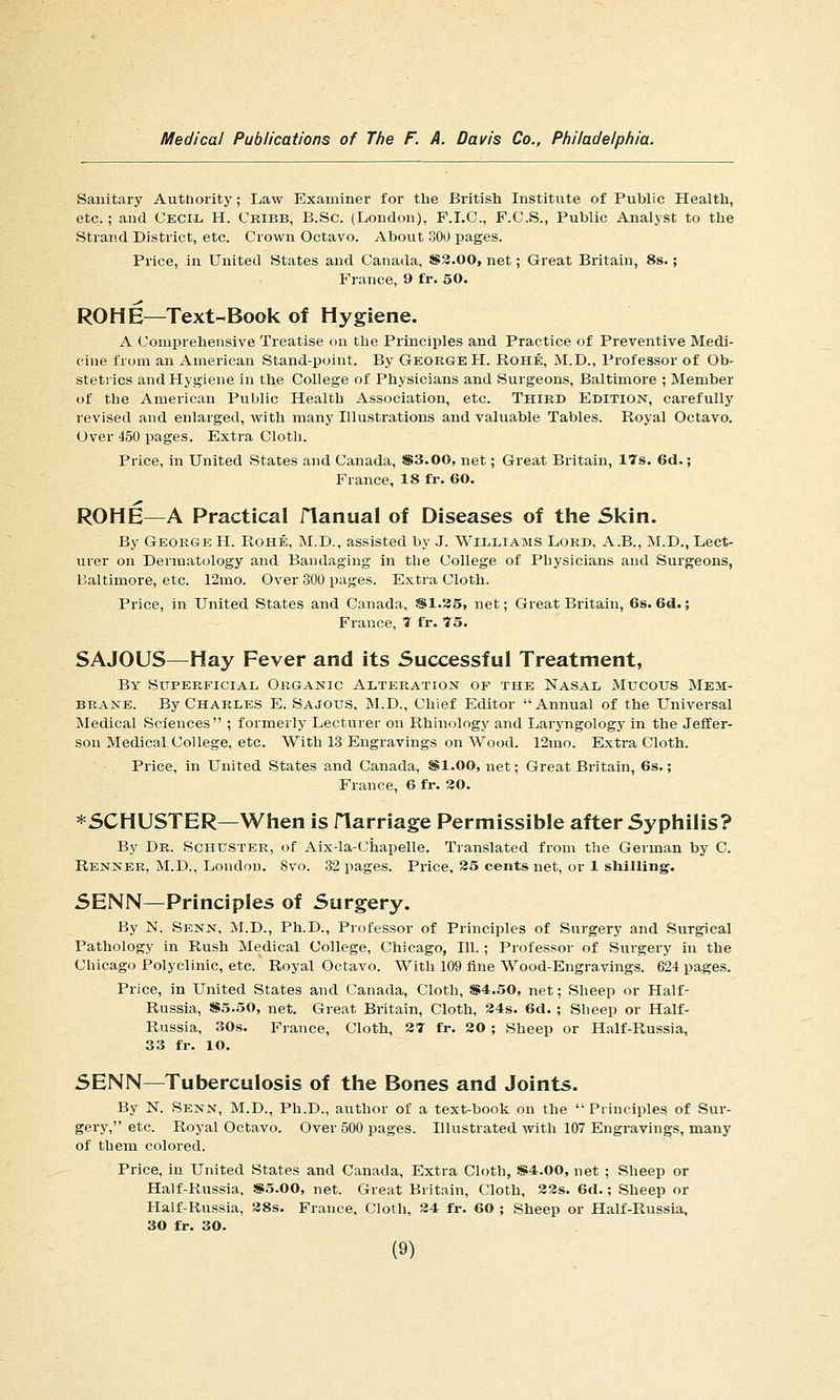 Sauitary Autdority; Law Examiner for the British Institute of Public Health, etc.; and Cecil. H. Cribb, B.Sc. (London), P.LC, F.C.S., Public Analyst to the Strand District, etc. Crown Octavo. About SOU pages. Price, in United States and Canada, 8S3.00, net; Great Britain, 8s.; France, 9 fr. 50. ROME—Text-Book of Hygiene. A Comprehensive Treatise on the Principles and Practice of Preventive Medi- cine from an American Stand-point. By George H. Rohe, M.D., Professor of Ob- stetrics and Hygiene in the College of Physicians and Surgeons, Baltimore ; Member of the American Public Health Association, etc. Third Edition, carefully revised and enlarged, with many Illustrations and valuable Tables. Royal Octavo. Over 450 pages. Extra Cloth. Price, in United States and Canada, S3.00, net; Great Britain, 17s. 6d.; France, 18 fr. 60. ROHE—A Practical flanual of Diseases of the Skin. By George H. Rohe, M.D., assisted by J. Williams Lord, A.B., M.D., Lect- urer on Dermatology and Bandaging in the College of Physicians and Surgeons, Baltimore, etc. 12mo. Over 300 pages. Extra Cloth. Price, in United States and Canada, sSl.35, net; Great Britain, 6s. 6d.; France, 7 fr. 75. SAJOUS—Hay Fever and its Successful Treatment, By Superficial Organic Alteration of the Nasal Mucous Mem- brane. By Charles E. Sajous, M.D., Chief Editor  Annual of the Universal Medical Sciences ; formerly Lecturer on Rhinology and Laryngology in the Jeffer- son Medical College, etc. With 13 Engravings on Wood. 12mo. Extra Cloth. Price, in United States and Canada, SI.00, net; Great Britain, 6s.; France, 6 fr. 30. *SCHUSTER—When is flarriage Permissible after Syphilis? By Dr. Schuster, of Aix-la-Ciiapelle. Translated from the German by C. Renner, M.D., London. 8vo. 32 pages. Price, 35 cents net, or 1 shilling. SENN—Principles of Surgery. By N. Senn, M.D., Ph.D., Professor of Principles of Surgery and Surgical Pathology in Rush Medical College, Chicago, 111. ; Professor of Surgery in the Chicago Polyclinic, etc. Royal Octavo. With 109 fine Wood-Engravings. 624 pages. Price, in United States and Canada, Cloth, S4.50, net; Sheep or Half- Russia, S5.50, net. Great Britain, Cloth, 34s. 6d. ; Sheep or Half- Russia, 30s. France, Cloth, 37 fr. 30 ; Sheep or Half-Russia, 33 fr. 10. SENN—Tuberculosis of the Bones and Joints. By N. Senn, M.D., Ph.D., author of a text-book on the  Principles of Sur- gery, etc. Royal Octavo. Over 500 pages. Illustrated with 107 Engravings, many of them colored. Price, in United States and Canada, Extra Cloth, )S4:.00, net ; Sheep or Half-Russia, SSS.OO, net. Great Britain, Cloth, 33s. 6tl.; Sheep or Half-Russia, 38s. France, Cloth, 34 fr. 60 ; Sheep or Half-Russia, 30 fr. 30.