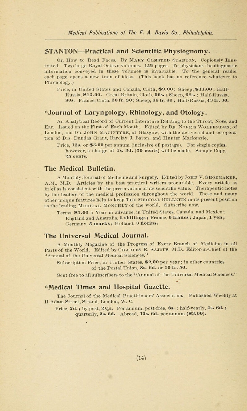 5TANT0N—Practical and Scientific Physiognomy. Or, How to Read Faces. By Mary Olmsted Stantox. Copiously Illus- trated. Two large Royal Octavo volumes. 1225 pages. To physicians the diagnostic information conveyed in these volumes is invaluable To the general reader each page opens a new train of ideas. (This book has no reference whatever to Phrenology.) Price, in United States and Canada, Cloth, S9.00; Sheep, Sll.OO ; Half- Russia, S813.00. Great Britain, Cloth, 56s.; Sheep, 68s. ; Half-Russia, 80s. France, Cloth. 30 fr. 30 ; Sheep, 36 fr. 40 ; Half-Russia, 43 fr. 30. ^Journal of Laryngology, Rhinology, and Otology. An Analytical Record of Current Literature Relating to the Throat, Nose, and Ear. Issued on the First of Each Month. Edited by Dr. ISTorris Wolfexdkn, of London, and Dr. John JIacintyre, of Glasgow, with the active aid and co-opera- tion of Drs. Dundas Grant, Barclay J. Baron, and Hunter Mackenzie. Price, 13s. or S3.00 per annum (inclusive of postage). For single copies, however, a charge of Is. 3d, (30 cents) will be made. Sample Copy, 35 cents. The Medical Bulletin. A Monthly Journal of Medicine and Surgery. Edited by John V. Shoemaker, A.M., M.D. Articles by the best practical writers procurable. Every article as brief as is consistent with the preservation of its seieutiflc value. Therapeutic notes by the leaders of the medical profession throughout the world. These and many other unique features help to keep The Medical Bulletin in its present position as the leading Medical Monthly of the world. Subscribe now. Terms, Sl.OO a Year in advance, in United States, Canada, and :Mexico; England and Australia, 5 slilllings ; France, 6 francs ; Japan, 1 yen; Germany, 5 marks ; Holland, 3 florins. The Universal Medical Journal. A Monthly Magazine of the Progress of Every Branch of ^vledicine in all Parts of the World. Edited by CHARLES E. Sajous, :M.D., Editor-in-Chief of the Annual of the Universal Medical Sciences. Subscription Price, in United States, S3.00 per year ; in other countries of the Postal Union, 8s. 6d. or 10 fr. 50. Sent free to all subscribers to the Annual of the Universal Medical Sciences. *Medical Times and Hospital Gazette. The Journal of the Medical Practitioners' Association. Published Weekly at 11 Adam Street, Strand, London, W. C. Price, 2d.; by post, 2>^d. Per annum, post-free, 8s. ; half-yearly, 4s. 6d. ; quarterly, 3s. 6d. Abroad, 13s. 6d. per annum (S3.00).