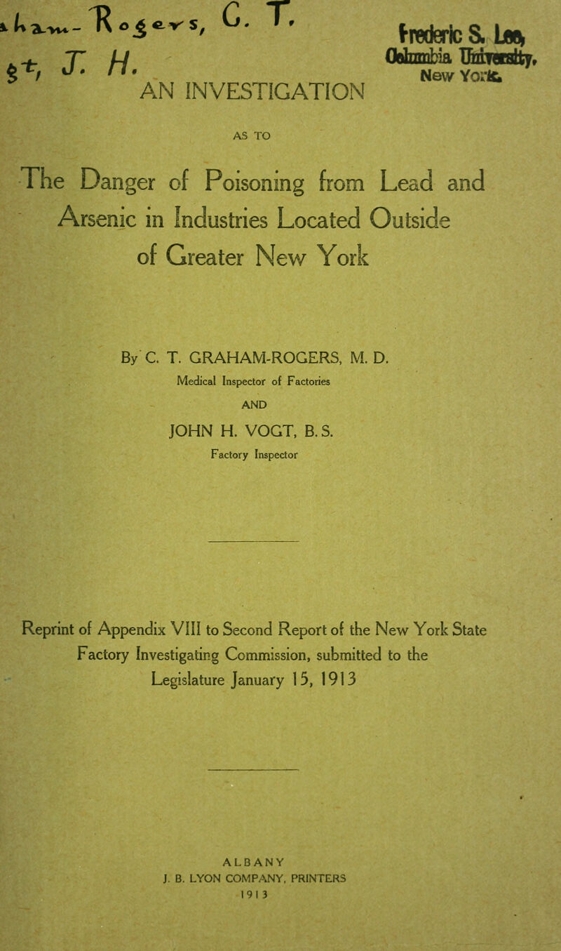 .+ T /-/ CWnmbia IMwtalty, g^, U. II, NewYorHi AN INVESTIGATION AS TO The Danger of Poisoning from Lead and Arsenic in Industries Located Outside of Greater New York By C. T. GRAHAM-ROGERS, M. D. Medical Inspector of Factories AND JOHN H. VOGT, B. S. Factory Inspector Reprint of Appendix VIII to Second Report of the New York State Factory Investigating Commission, submitted to the Legislature January 15, 1913 ALBANY J. B. LYON COMPANY. PRINTERS 1913