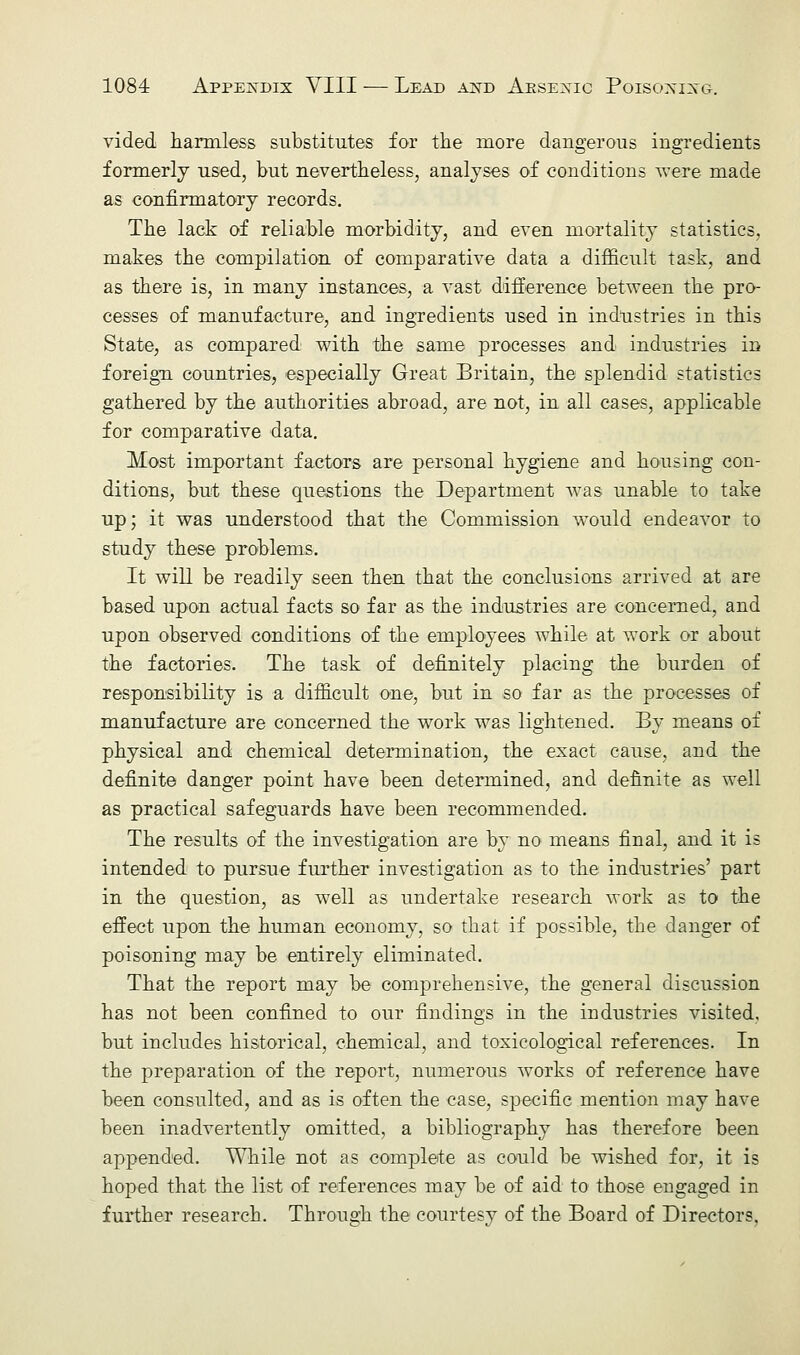 vided harmless substitutes for the more dangerous ingredients formerly used, but nevertheless, analyses of conditions were made as confirmatory records. The lack of reliable morbidity, and even mortality statistics, makes the compilation of comparative data a difficult task, and as there is, in many instances, a vast difference between the pro- cesses of manufacture, and ingredients used in industries in this State, as compared with the same processes and industries in foreign countries, especially Great Britain, the splendid statistics gathered by the authorities abroad, are not, in all cases, applicable for comparative data. Most important factors are personal hygiene and housing con- ditions, but these questions the Department was unable to take up; it was understood that the Commission would endeavor to study these problems. It will be readily seen then that the conclusions arrived at are based upon actual facts so far as the industries are concerned, and upon observed conditions of the employees while at work or about the factories. The task of definitely placing the burden of responsibility is a difficult one, but in so far as the processes of manufacture are concerned the work was lightened. By means of physical and chemical determination, the exact cause, and the definite danger point have been determined, and definite as well as practical safeguards have been recommended. The results of the investigation are by no means final, and it is intended to pursue further investigation as to the industries' part in the question, as well as undertake research work as to the effect upon the human economy, so that if possible, the danger of poisoning may be entirely eliminated. That the report may be comprehensive, the general discussion has not been confined to our findings in the industries visited, but includes historical, chemical, and toxicological references. In the preparation of the report, numerous works of reference have been consulted, and as is often the case, specific mention may have been inadvertently omitted, a bibliography has therefore been appended. While not as complete as could be wished for, it is hoped that the list of references may be of aid to those engaged in further research. Through the courtesy of the Board of Directors,