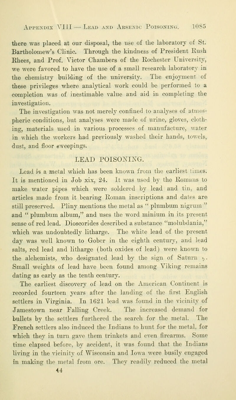 there was placed at our disposal, the use of the laboratory of St. Bartholomew's Clinic. Through the kindness of President Rush Rhees, and Prof. Victor Chambers of the Rochester University, we were favored to have the use of a small research laboratory in the chemistry building of the university. The enjoyment of these privileges where analytical work could be performed to a completion was of inestimable value and aid in completing the investigation. The investigation was not merely confined to analyses of atmos- pheric conditions, but analyses were made of urine, gloves, cloth- ing, materials used in various processes of manufacture, water in which the workers had previously washed their hands, towels. dust, and floor sweepings. LEAD POISONING. Lead is a metal which has been known from the earliest times. It is mentioned in Job xix, 24. It was used by the Romans to make water pipes which were soldered by lead and tin, and articles made from it bearing Roman inscriptions and dates are still preserved. Pliny mentions the metal as  plumbum nigrum  and  plumbum album, and uses the word minium in its present sense of red lead. Dioscorides described a substance molubdania, which was undoubtedly litharge. The wdiite lead of the present day was well known to Gober in the eighth century, and lead salts, red lead and litharge (both oxides of lead) were known to the alchemists, who designated lead by the sign of Saturn ^. Small weights of lead have been found among Viking remains dating as early as the tenth century. The earliest discovery of lead on the American Continent is recorded fourteen years after the landing of the first English settlers in Virginia. In 1621 lead was found in the vicinity of Jamestown near Falling Creek. The increased demand for bullets by the settlers furthered the search for the metal. The French settlers also induced the Indians to hunt for the metal, for which they in turn gave them trinkets and even firearms. Some time elapsed before, by accident, it was found that the Indians living in the vicinity of Wisconsin and Iowa were busily engaged in making the metal from ore. They readily reduced the metal 44