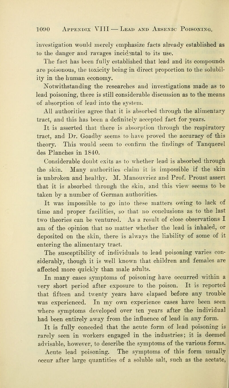 investigation would merely emphasize facts already established as to the danger and ravages incidental to its use. The fact has been fully established that lead and its compounds are poisonous, the toxicity being in direct proportion to the solubil- ity in the human economy. Notwithstanding the researches and investigations made as to lead poisoning, there is still considerable discussion as to the means of absorption of lead into the system. All authorities agree that it is absorbed through the alimentary tract, and this has been a definitely accepted fact for years. It is asserted that there is absorption through the respiratory tract, and Dr. Goadby seems to have proved the accuracy of this theory. This would seem to confirm the findings of Tanquerel des Planches in 1840. Considerable doubt exits as to whether lead is absorbed through the skin. Many authorities claim it is impossible if the skin is unbroken and healthy. M. Manouvriez and Prof. Proust assert that it is absorbed through the skin, and this view seems to be taken by a number of German authorities. It was impossible to go into these matters owing to lack of time and proper facilities, so that no conclusions as to the last two theories can be ventured. As a result of close observations I am of the opinion that no matter whether the lead is inhaled, or deposited on the skin, there is always the liability of some of it entering the alimentary tract. The susceptibility of individuals to lead poisoning varies con- siderably, though it is well known that children and females are affected more quickly than male adults. In many cases symptoms of poisoning have occurred within a very short period after exposure to the poison. It is reported that fifteen and twenty years have elapsed before any trouble was experienced. In my own experience cases have been seen where symptoms developed over ten years after the individual had been entirely away from the influence of lead in any form. It is fully conceded that the acute form of lead poisoning is rarely seen in workers engaged in the industries; it is deemed advisable, however, to describe the symptoms of the various forms. Acute lead poisoning. The symptoms of this form usually occur after large quantities of a soluble salt, such as the acetate,