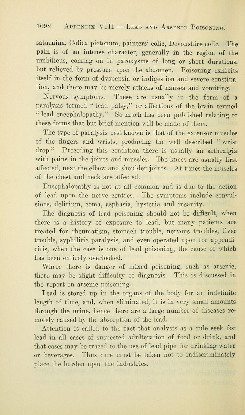 saturnina, Colica pictonum, painters' colic, Devonshire colic. The pain is of an intense character, generally in the region of the umbilicus, coming on in paroxysms of long or short durations, but relieved by pressure upon the abdomen. Poisoning exhibits itself in the form of dyspepsia or indigestion and severe constipa- tion, and there may be merely attacks of nausea and vomiting. Nervous symptoms. These are usually in the form of a paralysis termed  lead palsy, or affections of the brain termed  lead encephalopathy.'' So much has been published relating to these forms that but brief mention will be made of them. The type of paralysis best known is that of the extensor muscles of the fingers and wrists, producing the well described  wrist drop. Preceding this condition there is usually an arthralgia with pains in the joints and muscles. The knees are usually first affected, next the elbow and shoulder joints. At times the muscles of the chest and neck are affected. Encephalopathy is not at all common and is due to the action of lead upon the nerve centres. The symptoms include convul- sions, delirium, coma, asphasia, hysteria and insanity. The diagnosis of lead poisoning should not be difficult, when there is a history of exposure to lead, but many patients are treated for rheumatism, stomach trouble, nervous troubles, liver trouble, syphilitic paralysis, and even operated upon for appendi- citis, when the case is one of lead poisoning, the cause of which has been entirely overlooked. Where there is danger of mixed poisoning, such as arsenic, there may be slight difficulty of diagnosis. This is discussed in the report on arsenic poisoning. Lead is stored up in the organs of the body for an indefinite length of time, and, when eliminated, it is in very small amounts through the urine, hence there are a large number of diseases re- motely caused by the absorption of the lead. Attention is called to the fact that analysts as a rule seek for lead in all cases of suspected adulteration of food or drink, and that cases may be traced to the use of lead pipe for drinking water or beverages. Thus care must be taken not to indiscriminately place the burden upon the industries.