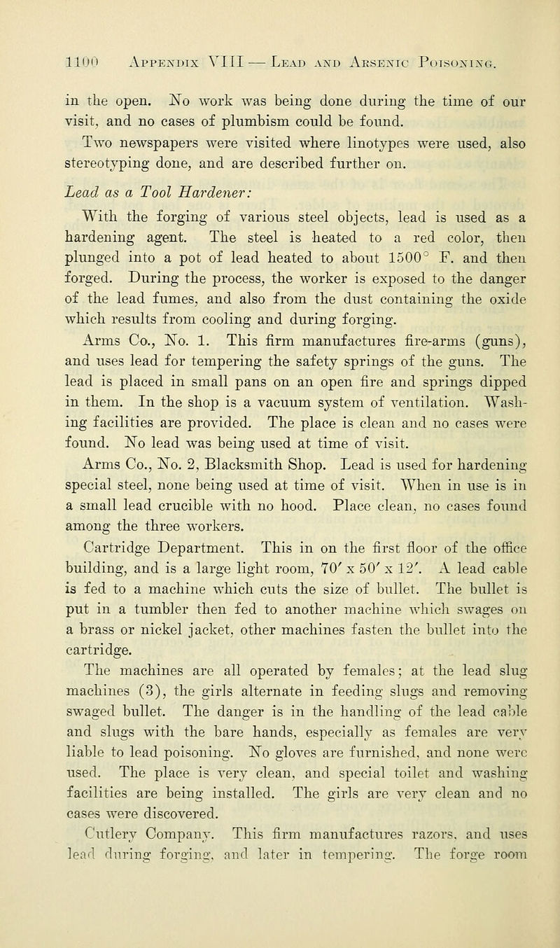 in the open. ISTo work was being done during the time of our visit, and no cases of plumbism could be found. Two newspapers were visited where linotypes were used, also stereotyping done, and are described further on. Lead as a Tool Hardener: With the forging of various steel objects, lead is used as a hardening agent. The steel is heated to a red color, then plunged into a pot of lead heated to about 1500° F. and then forged. During the process, the worker is exposed to the danger of the lead fumes, and also from the dust containing the oxide which results from cooling and during forging. Arms Co., ISTo. 1. This firm manufactures fire-arms (guns), and uses lead for tempering the safety springs of the guns. The lead is placed in small pans on an open fire and springs dipped in them. In the shop is a vacuum system of ventilation. Wash- ing facilities are provided. The place is clean and no cases were found. ISTo lead was being used at time of visit. Arms Co., No. 2, Blacksmith Shop. Lead is used for hardening special steel, none being used at time of visit. When in use is in a small lead crucible with no hood. Place clean, no cases found among the three workers. Cartridge Department. This in on the first floor of the office building, and is a large light room, 70' x 50' x 12'. A lead cable is fed to a machine which cuts the size of bullet. The bullet is put in a tumbler then fed to another machine which swages on a brass or nickel jacket, other machines fasten the bullet into the cartridge. The machines are all operated by females; at the lead slug machines (3), the girls alternate in feeding slugs and removing swaged bullet. The danger is in the handling of the lead cable and slugs with the bare hands, especially as females are very liable to lead poisoning. ISTo gloves are furnished, and none were used. The place is very clean, and special toilet and washing facilities are being installed. The girls are very clean and no cases were discovered. Cutlery Company. This firm manufactures razors, and uses lead during forging, and later in tempering. The forge room