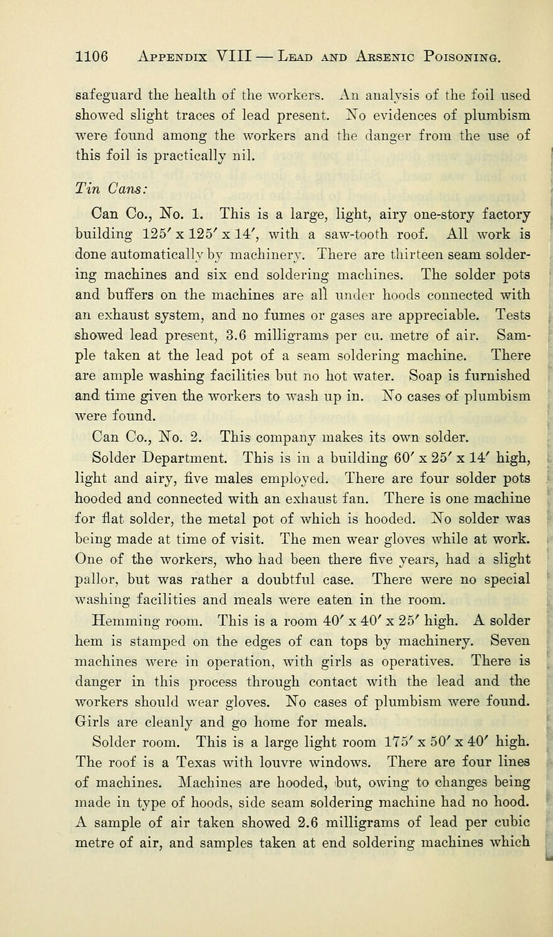 safeguard the health of the workers. An analysis of the foil used showed slight traces of lead present. No evidences of plumbism were found among the workers and the danger from the use of this foil is practically nil. Tin Cans: Can Co., No. 1. This is a large, light, airy one-story factory building 125' x 125' x 14', with a saw-tooth roof. All work is done automatically by machinery. There are thirteen seam solder- ing machines and six end soldering machines. The solder pots and buffers on the machines are all under hoods connected with an exhaust system, and no fumes or gases are appreciable. Tests showed lead present, 3.6 milligrams per cu. metre of air. Sam- ple taken at the lead pot of a seam soldering machine. There are ample washing facilities but no hot water. Soap is furnished and time given the workers to wash up in. No cases of plumbism were found. Can Co., No. 2. This company makes its own solder. Solder Department. This is in a building 60' x 25' x 14/ high, light and airy, five males employed. There are four solder pots hooded and connected with an exhaust fan. There is one machine for flat solder, the metal pot of which is hooded. No solder was being made at time of visit. The men wear gloves while at work. One of the workers, who had been there five years, had a slight pallor, but was rather a doubtful case. There were no special washing facilities and meals were eaten in the room. Hemming room. This is a room 40' x 40' x 25' high. A solder hem is stamped on the edges of can tops by machinery. Seven machines were in operation, with girls as operatives. There is danger in this process through contact with the lead and the workers should wear gloves. No cases of plumbism were found. Girls are cleanly and go home for meals. Solder room. This is a large light room 175' x 50' x 40' high. The roof is a Texas with louvre windows. There are four lines of machines. Machines are hooded, but, owing to changes being made in type of hoods, side seam soldering machine had no hood. A sample of air taken showed 2.6 milligrams of lead per cubic metre of air, and samples taken at end soldering machines which