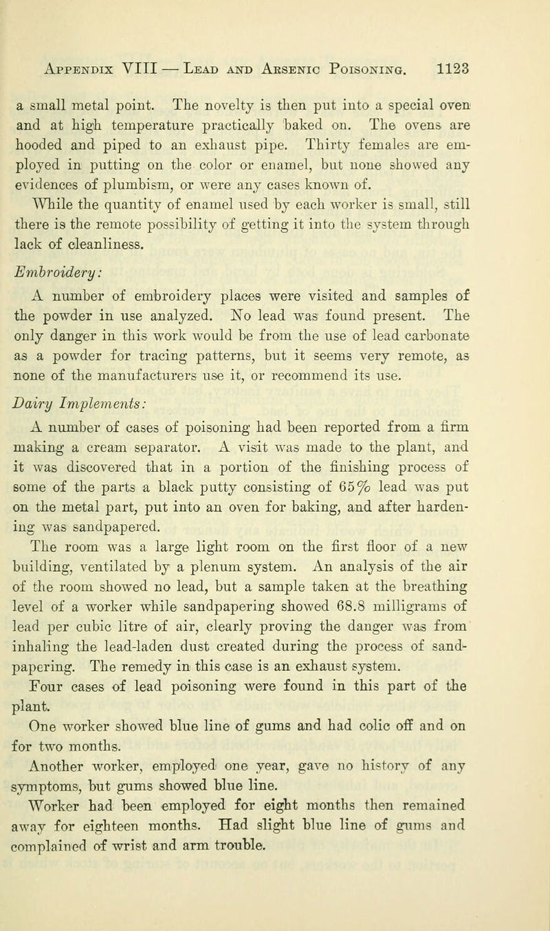 a small metal point. The novelty is then put into a special oven and at high temperature practically baked on. The ovens are hooded and piped to an exhaust pipe. Thirty females are em- ployed in putting on the color or enamel, but none showed any evidences of plumbism, or were any cases known of. While the quantity of enamel used by each worker is small, still there is the remote possibility of getting it into the system through lack of cleanliness. Embroidery: A number of embroidery places were visited and samples of the powder in use analyzed. ISTo lead was found present. The only danger in this work would be from the use of lead carbonate as a pow^der for tracing patterns, but it seems very remote, as none of the manufacturers use it, or recommend its use. Dairy Implements: A number of cases of poisoning had been reported from a firm making a cream separator. A visit was made to the plant, and it was discovered that in a portion of the finishing process of some of the parts a black putty consisting of 65% lead was put on the metal part, put into an oven for baking, and after harden- ing was sandpapered. The room was a. large light room on the first floor of a new building, ventilated by a plenum system. An analysis of the air of the room showed no lead, but a sample taken at the breathing level of a worker while sandpapering showed 68.8 milligrams of lead per cubic litre of air, clearly proving the danger was from inhaling the lead-laden dust created during the process of sand- papering. The remedy in this case is an exhaust system. Four cases of lead poisoning were found in this part of the plant. One worker showed blue line of gums and had colic off and on for two months. Another worker, employed one year, gave no history of any symptoms, but gums showed blue line. Worker had been employed for eight months then remained away for eighteen months. Had slight blue line of gums and complained of wrist and arm trouble.