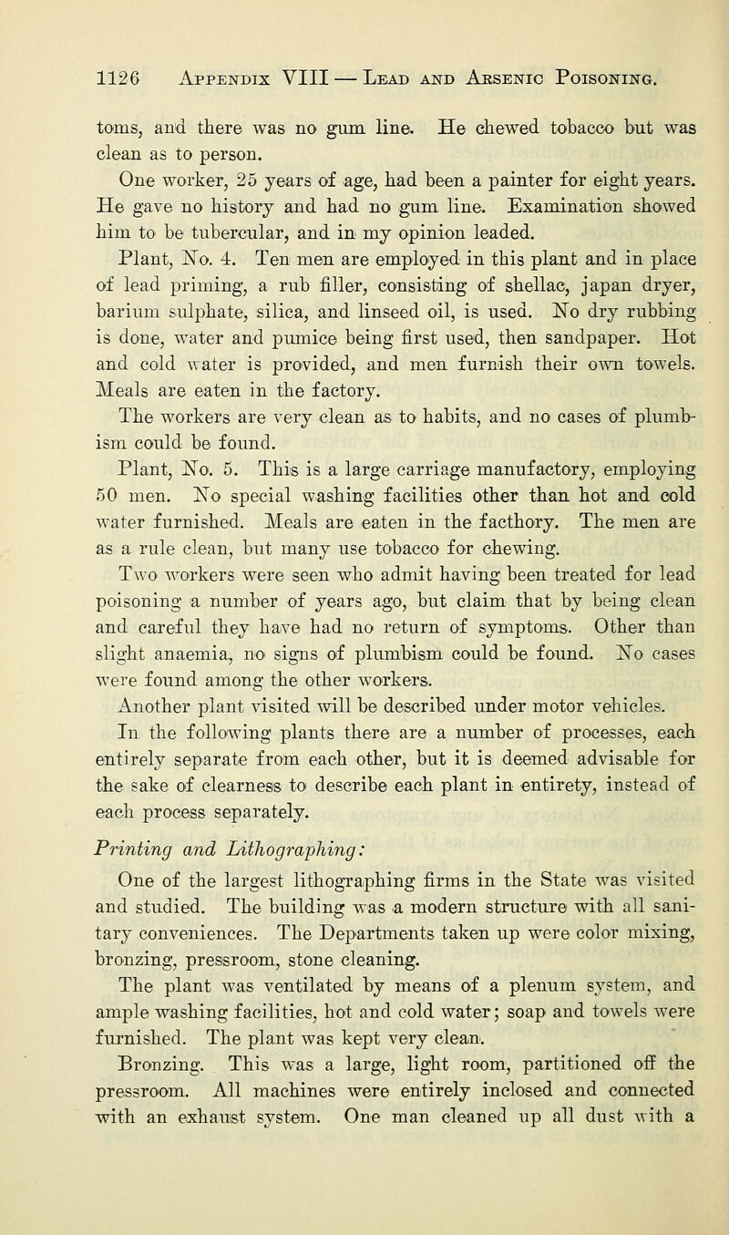 tarns, and there was no gum line. He chewed tobacco but was clean as to person. One worker, 25 years of age, had been a painter for eight years. He gave no history and had no gum line. Examination showed him to be tubercular, and in my opinion leaded. Plant, ISTo. 4. Ten men are employed in this plant and in place of lead priming, a rub filler, consisting of shellac, japan dryer, barium sulphate, silica, and linseed oil, is used. No dry rubbing is done, water and pumice being first used, then sandpaper. Hot and cold water is provided, and men furnish their own towels. Meals are eaten in the factory. The workers are very clean as to habits, and no cases of plumb- ism could be found. Plant, No. 5. This is a large carriage manufactory, employing 50 men. No special washing facilities other than hot and cold water furnished. Meals are eaten in the facthory. The men are as a rule clean, but many use tobacco for chewing. Two workers were seen who admit having been treated for lead poisoning a number of years ago, but claim that by being clean and careful they have had no return of symptoms. Other than slight anaemia, no signs of plumbism could be found. No cases were found among the other workers. Another plant visited will be described under motor vehicles. In the following plants there are a number of processes, each entirely separate from each other, but it is deemed advisable for the sake of clearness to describe each plant in entirety, instead of each process separately. Printing and Lithographing: One of the largest lithographing firms in the State was visited and studied. The building was .a modern structure with all sani- tary conveniences. The Departments taken up were color mixing, bronzing, pressroom, stone cleaning. The plant was ventilated by means of a plenum system, and ample washing facilities, hot and cold water; soap and towels were furnished. The plant was kept very clean. Bronzing. This was a large, light room, partitioned off the pressroom. All machines were entirely inclosed and connected with an exhaust system. One man cleaned up all dust with a