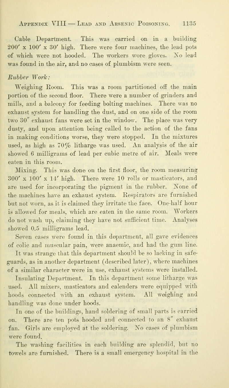 Cable Department. This was carried on in a building 200' x 100' x 30' high. There were four machines, the lead pots of which were not hooded. The workers wore gloves. Xo lead was found in the air, and no cases of plumbism were seen. Rubber Work: Weighing Room. This was a room partitioned off the main portion of the second floor. There were a number of grinders and mills, and a balcony for feeding bolting machines. There was no exhaust system for handling the dust, and on one side of the room two 30 exhaust fans were set in the window. The place was very dusty, and upon attention being called to the action of the fans in making conditions worse, they were stopped. In the mixtures used, as high as 70% litharge was used. An analysis of the air showed 6 milligrams of lead per cubic metre of air. Meals were eaten in this room. Mixing, This was done on the first floor, the room measuring 300' x 100' x 14-' high. There were 10 rolls or masticators, and are used for incorporating the pigment in the rubber. None of the machines have an exhaust system. Respirators are furnished but not worn, as it is claimed they irritate the face. One-half hour is allowed for meals, which are eaten in the same room. Workers do not wash up, claiming they have not sufficient time. Analyses showed 0.5 milligrams lead. Seven cases were found in this department, all gave evidences of colic and muscular pain, were anaemic, and had the gum line. It was strange that this department should be so lacking in safe- guards, as in another department (described later), where machines of a similar character were in use, exhaust systems were installed. Insulating Department. In this department some litharge was used. All mixers, masticators and calenders were equipped with hoods connected with an exhaust system. All weighing and handling was done under hoods. In one of the buildings, hand soldering of small parts is carried on. There are ten pots hooded and connected to an S exhaust fan. Girls are employed at the soldering. Xo cases of plumbism were found. The washing facilities in each building are splendid, but no towels are furnished. There is a small emergency hospital in the