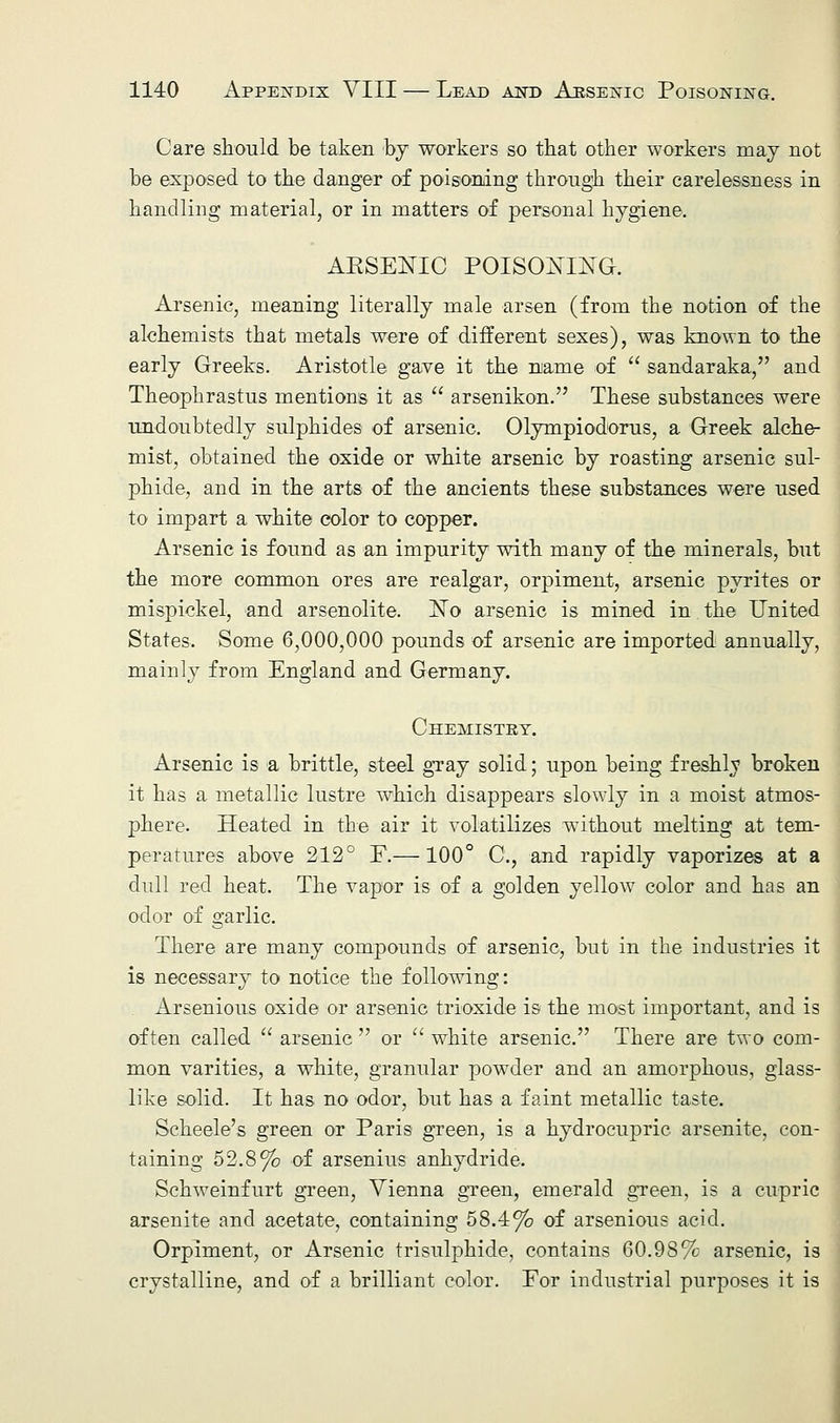 Care should be taken by workers so that other workers may not be exposed to the danger of poisoning through their carelessness in handling material, or in matters of personal hygiene. AKSEKLC POISONING. Arsenic, meaning literally male arson (from the notion of the alchemists that metals were of different sexes), was known to the early Greeks. Aristotle gave it the name of  sandaraka, and Theophrastus mentions it as  arsenikon. These substances were undoubtedly sulphides of arsenic. Olympiodorus, a Greek alche- mist, obtained the oxide or white arsenic by roasting arsenic sul- phide, and in the arts of the ancients these substances were used to impart a white color to copper. Arsenic is found as an impurity with many of the minerals, but the more common ores are realgar, orpiment, arsenic pyrites or mispickel, and arsenolite. Xo arsenic is mined in the United States. Some 6,000,000 pounds of arsenic are imported annually, mainly from England and Germany. Chemistry. Arsenic is a brittle, steel gray solid; upon being freshly broken it has a metallic lustre which disappears slowly in a moist atmos- phere. Heated in the air it volatilizes without melting at tem- peratures above 212° F.—100° C, and rapidly vaporizes at a dull red heat. The vapor is of a golden yellow color and has an odor of garlic. There are many compounds of arsenic, but in the industries it is necessary to notice the following: Arsenious oxide or arsenic trioxide is the most important, and is often called  arsenic  or  white arsenic. There are two com- mon varities, a white, granular powder and an amorphous, glass- like solid. It has no odor, but has a faint metallic taste. Scheele's green or Paris green, is a hydrocupric arsenite, con- taining 52.8% of arsenius anhydride. Schweinfurt green, Vienna green, emerald green, is a cupric arsenite and acetate, containing 58.4% of arsenious acid. Orpiment, or Arsenic trisulphide, contains 60.98% arsenic, is crystalline, and of a brilliant color. For industrial purposes it is