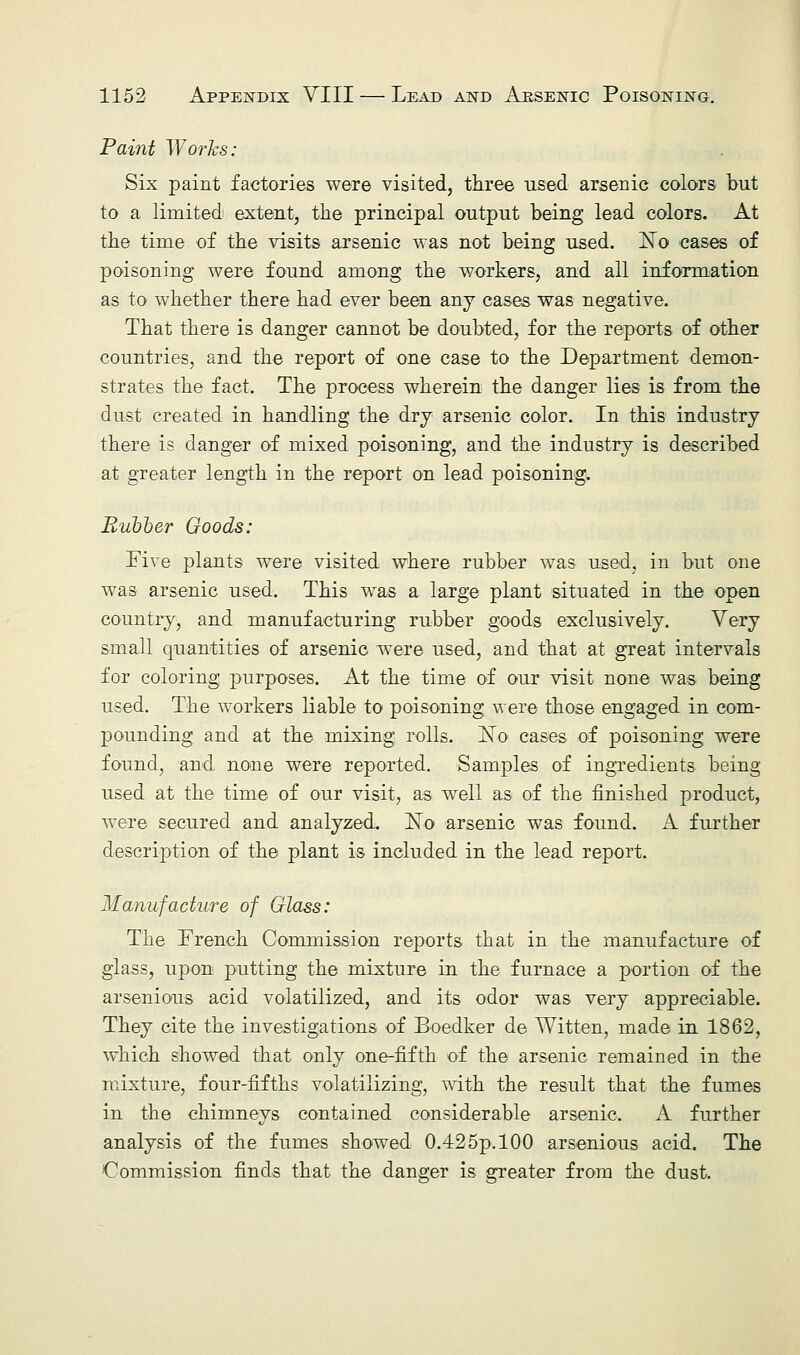 Paint Works: Six paint factories were visited, three used arsenic colors but to a limited extent, the principal output being lead colors. At the time of the visits arsenic was not being used. I^o cases of poisoning were found among the workers, and all information as to whether there had ever been any cases was negative. That there is danger cannot be doubted, for the reports of other countries, and the report of one case to the Department demon- strates the fact. The process wherein the danger lies is from the dust created in handling the dry arsenic color. In this industry there is danger of mixed poisoning, and the industry is described at greater length in the report on lead poisoning. Rubber Goods: Five plants were visited where rubber was used, in but one was arsenic used. This was a large plant situated in the open country, and manufacturing rubber goods exclusively. Very small quantities of arsenic were used, and that at great intervals for coloring purposes. At the time of our visit none was being used. The workers liable to poisoning were those engaged in com- pounding and at the mixing rolls, !No cases of poisoning were found, and none were reported. Samples of ingredients being used at the time of our visit, as well as of the finished product, were secured and analyzed. ISFo arsenic was found. A further description of the plant is included in the lead report. Manufacture of Glass: The French Commission reports that in the manufacture of glass, upon putting the mixture in the furnace a portion of the arsenious acid volatilized, and its odor was very appreciable. They cite the investigations of Boedker de Witten, made in 1862, which showed that only one-fifth of the arsenic remained in the mixture, four-fifths volatilizing, with the result that the fumes in the chimneys contained considerable arsenic. A further analysis of the fumes showed 0.425p. 100 arsenious acid. The Commission finds that the danger is greater from the dust.