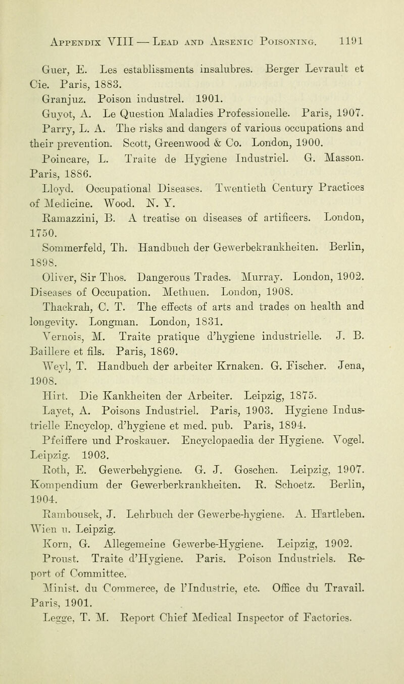 Guer, E. Les establissnients insalubres. Berger Levrault et Cie. Paris, 1883. Granjuz. Poison industrel. 1901. Guyot, A. Le Question Maladies Professioneile. Paris, 1907. Parry, L. A. The risks and dangers of various occupations and their prevention. Scott, Greenwood & Co. London, 1900. Poincare, L. Traite de Hygiene Industriel. G. Masson. Paris, 1886. Lloyd. Occupational Diseases. Twentieth Century Practices of Medicine. Wood. N. Y. Ramazzini, B. A treatise on diseases of artificers. London, 1750. Sommerfeld, Th. Handbuch der Gewerbekrankheiten. Berlin, 1898. Oliver, Sir Thos. Dangerous Trades. Murray. London, 1902. Diseases of Occupation. Methuen. London, 1908. Thackrah, C. T. The effects of arts and trades on health and longevity. Longman. London, 1831. Vernois, M. Traite pratique d'hygiene industrielle. J. B. Baillere et fils. Paris, 1869. Weyl, T. Handbuch der arbeiter Krnaken. G. Fischer. Jena, 1908. Hirt. Die Kankheiten der Arbeiter. Leipzig, 1875. Layet, A. Poisons Industriel. Paris, 1903. Hygiene Indus- trielle Encyclop. d'hygiene et med. pub. Paris, 1891. Pfeiffere und Proskauer. Encyclopaedia der Hygiene. Vogel. Leipzig. 1903. Roth, E. Gewerbehygiene. G. J. Goschen. Leipzig, 1907. Kompendium der Gewerberkrankheiten. R. Schoetz. Berlin, 1904. Rambousek, J. Lehrbuch der Gewerbe-hygiene. A. Llartleben. Wien n. Leipzig. Korn, G. Allegemeine Gewerbe-Hygiene. Leipzig, 1902. Pronst. Traite d'Hygiene. Paris. Poison Industriels. Re- port of Committee. Minist. du Commerce, de ^Industrie, etc. Office du Travail. Paris, 1901. Legge, T. M. Report Chief Medical Inspector of Factories.