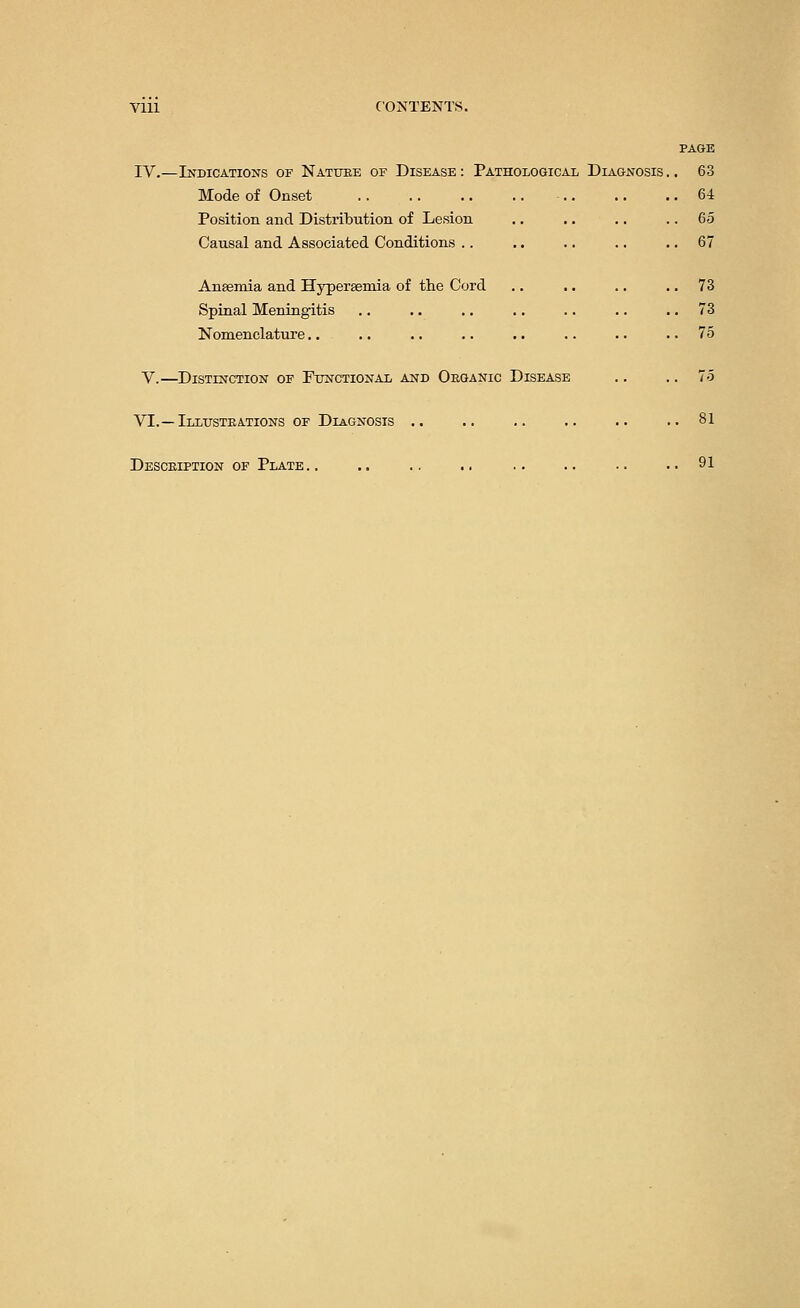 Vlll CONTENTS. PAGE IV.—Indications of Nature of Disease: Pathological Diagnosis.. 63 Mode of Onset 64 Position and Distribution of Lesion .. .. .. 65 Causal and Associated Conditions .. .. .. .. 67 Anaemia and Hyperemia of the Cord .. .. .. 73 Spinal Meningitis .. .. .. .. .. .. 73 Nomenclature.. .. .. .. .. .. .. ..75 V.—Distinction of Functional and Organic Disease .. 75 VI.—Illustrations of Diagnosis .. .. .. .. .. ..81 Description of Plate.. .. .. .. .. .. .. ..91