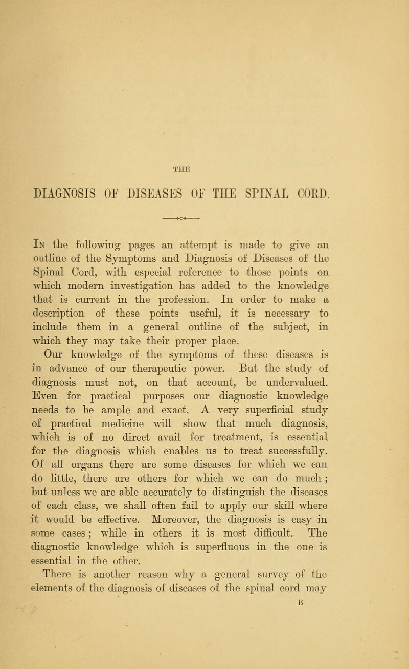 THE DIAGNOSIS OF DISEASES OF THE SPINAL CORD. In the following pages an attempt is made to give an outline of the Symptoms and Diagnosis of Diseases of the Spinal Cord, with especial reference to those points on which modern investigation has added to the knowledge that is current in the profession. In order to make a description of these points useful, it is necessary to include them in a general outline of the subject, in which they may take their proper place. Our knowledge of the symptoms of these diseases is in advance of our therapeutic power. But the study of diagnosis must not, on that account, be undervalued. Even for practical purposes our diagnostic knowledge needs to be ample and exact. A very superficial study of practical medicine will show that much diagnosis, which is of no direct avail for treatment, is essential for the diagnosis which enables us to treat successfully. Of all organs there are some diseases for which we can do little, there are others for which we can do much; but unless we are able accurately to distinguish the diseases of each class, we shall often fail to apply our skill where it would be effective. Moreover, the diagnosis is easy in some cases; while in others it is most difficult. The diagnostic knowledge which is superfluous in the one is essential in the other. There is another reason why a general survey of the elements of the diagnosis of diseases of the spinal cord may