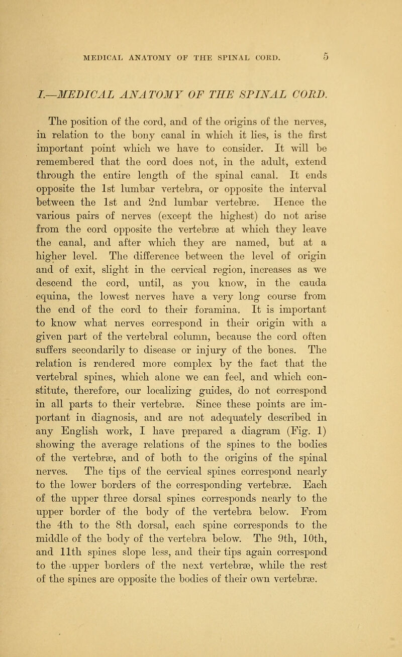 I.—MEDICAL ANATOMY OF THE SPINAL CORD. The position of the cord, and of the origins of the nerves, in relation to the bony canal in which it lies, is the first important point which we have to consider. It will he remembered that the cord does not, in the adult, extend through the entire length of the spinal canal. It ends opposite the 1st lumbar vertebra, or opposite the interval between the 1st and 2nd lumbar vertebrae. Hence the various pairs of nerves (except the highest) do not arise from the cord opposite the vertebrae at which they leave the canal, and after which they are named, but at a higher level. The difference between the level of origin and of exit, slight in the cervical region, increases as we descend the cord, until, as you know, in the cauda equina, the lowest nerves have a very long course from the end of the cord to their foramina. It is important to know what nerves correspond in their origin with a given part of the vertebral column, because the cord often suffers secondarily to disease or injury of the bones. The relation is rendered more complex by the fact that the vertebral spines, which alone we can feel, and which con- stitute, therefore, our localizing guides, do not correspond in all parts to their vertebrae. Since these points are im- portant in diagnosis, and are not adequately described in any English work, I have prepared a diagram (Fig. 1) showing the average relations of the spines to the bodies of the vertebrae, and of both to the origins of the spinal nerves. The tips of the cervical spines correspond nearly to the lower borders of the corresponding vertebrae. Each of the upper three dorsal spines corresponds nearly to the upper border of the body of the vertebra below. From the 4th to the 8th dorsal, each spine corresponds to the middle of the body of the vertebra below. The 9th, 10th, and 11th spines slope less, and their tips again correspond to the upper borders of the next vertebrae, while the rest of the spines are opposite the bodies of their own vertebrae.
