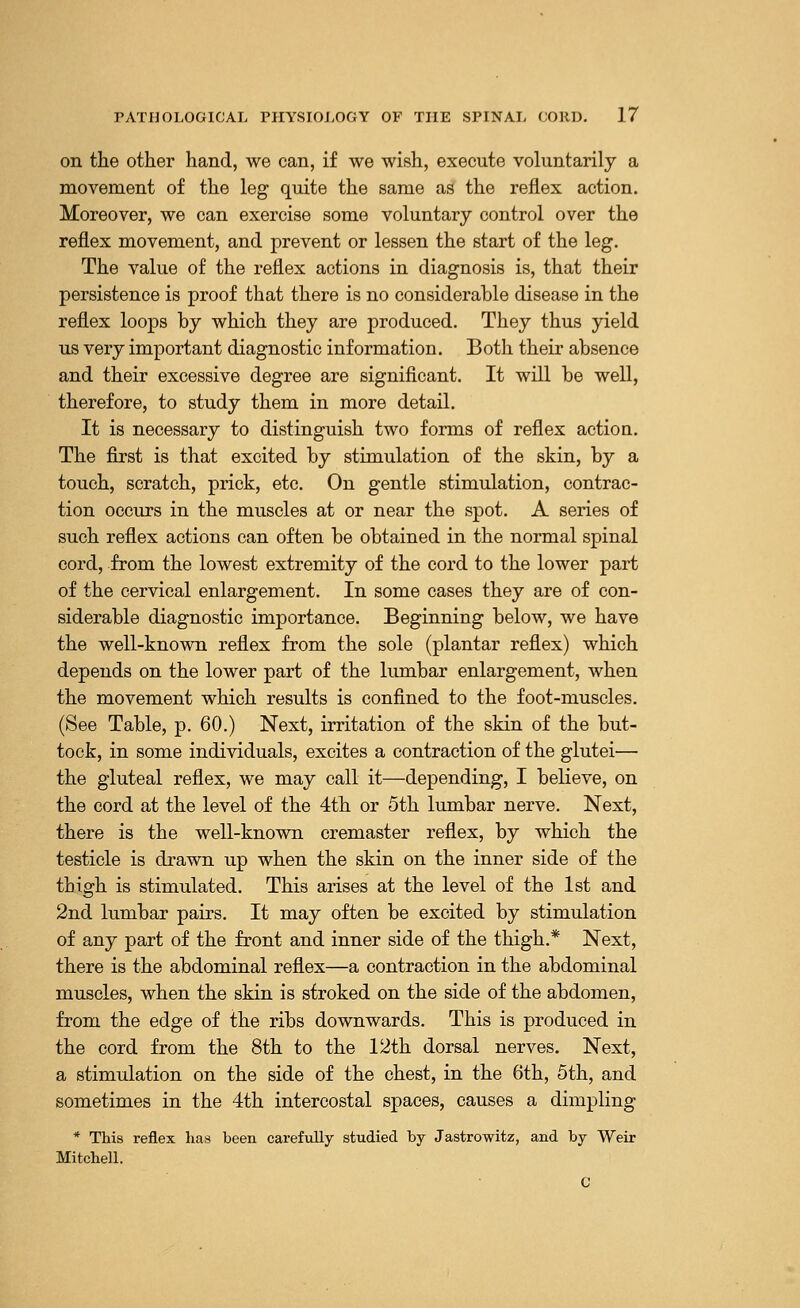 on the other hand, we can, if we wish, execute voluntarily a movement of the leg quite the same as the reflex action. Moreover, we can exercise some voluntary control over the reflex movement, and prevent or lessen the start of the leg. The value of the reflex actions in diagnosis is, that their persistence is proof that there is no considerable disease in the reflex loops by which they are produced. They thus yield us very important diagnostic information. Both their absence and their excessive degree are significant. It will be well, therefore, to study them in more detail. It is necessary to distinguish two forms of reflex actio a. The first is that excited by stimulation of the skin, by a touch, scratch, prick, etc. On gentle stimulation, contrac- tion occurs in the muscles at or near the spot. A series of such reflex actions can often be obtained in the normal spinal cord, from the lowest extremity of the cord to the lower part of the cervical enlargement. In some cases they are of con- siderable diagnostic importance. Beginning below, we have the well-known reflex from the sole (plantar reflex) which depends on the lower part of the lumbar enlargement, when the movement which results is confined to the foot-muscles. (See Table, p. 60.) Next, irritation of the skin of the but- tock, in some individuals, excites a contraction of the glutei— the gluteal reflex, we may call it—depending, I believe, on the cord at the level of the 4th or 5th lumbar nerve. Next, there is the well-known cremaster reflex, by which the testicle is drawn up when the skin on the inner side of the thigh is stimulated. This arises at the level of the 1st and 2nd lumbar pairs. It may often be excited by stimulation of any part of the front and inner side of the thigh.* Next, there is the abdominal reflex—a contraction in the abdominal muscles, when the skin is stroked on the side of the abdomen, from the edge of the ribs downwards. This is produced in the cord from the 8th to the 12th dorsal nerves. Next, a stimulation on the side of the chest, in the 6th, 5th, and sometimes in the 4th intercostal spaces, causes a dimpling * This reflex has been carefully studied by Jastrowitz, and by Weir Mitchell.