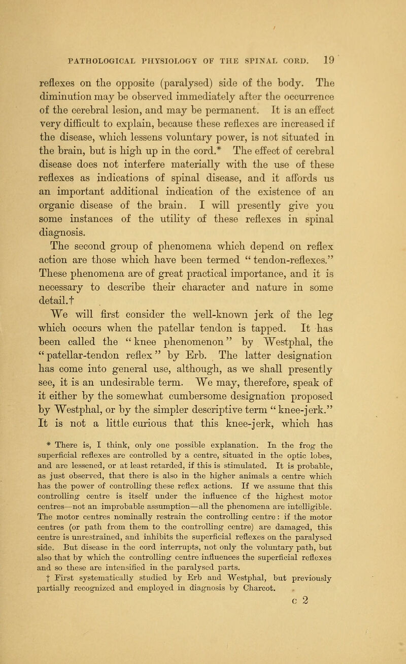 reflexes on the opposite (paralysed) side of the body. The diminution may be observed immediately after the occurrence of the cerebral lesion, and may be permanent. It is an effect very difficult to explain, because these reflexes are increased if the disease, which lessens voluntary power, is not situated in the brain, but is high up in the cord.* The effect of cerebral disease does not interfere materially with the use of these reflexes as indications of spinal disease, and it affords us an important additional indication of the existence of an organic disease of the brain. I will presently give you some instances of the utility of these reflexes in spinal diagnosis. The second group of phenomena which depend on reflex action are those which have been termed  tendon-reflexes. These phenomena are of great practical importance, and it is necessary to describe their character and nature in some detail, t We will first consider the well-known jerk of the leg which occurs when the patellar tendon is tapped. It has been called the  knee phenomenon by Westphal, the  patellar-tendon reflex by Erb. The latter designation has come into general use, although, as we shall presently see, it is an undesirable term. We may, therefore, speak of it either by the somewhat cumbersome designation proposed by Westphal, or by the simpler descriptive term  knee-jerk. It is not a little curious that this knee-jerk, which has * There is, I think, only one possible explanation. In the frog- the superficial reflexes are controlled by a centre, situated in the optic lobes, and are lessened, or at least retarded, if this is stimulated. It is probable, as just observed, that there is also in the higher animals a centre which has the power of controlling these reflex actions. If we assume that this controlling centre is itself under the influence cf the highest motor centres—not an improbable assumption—all the phenomena are intelligible. The motor centres nominally restrain the controlling centre: if the motor centres (or path from them to the controlling centre) are damaged, this centre is unrestrained, and inhibits the superficial reflexes on the paralysed side. But disease in the cord interrupts, not only the voluntary path, but also that by which the controlling centre influences the superficial reflexes and so these are intensified in the paralysed parts. | First systematically studied by Erb and Westphal, but previously partially recognized and employed in diagnosis by Charcot. c 2