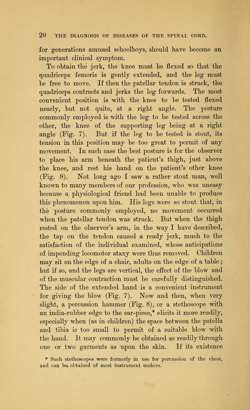 for generations amused schoolboys, should have become an important clinical symptom. To obtain the jerk, the knee must be flexed so that the quadriceps femoris is gently extended, and the leg must be free to move. If then the patellar tendon is struck, the quadriceps contracts and jerks the leg forwards. The most convenient position is with the knee to be tested flexed nearly, but not quite, at a right angle. The posture commonly employed is with the leg to be tested across the olher, the knee of the supporting leg being at a right angle (Fig. 7). But if the leg to be tested is stout, its tension in this position may be too great to permit of any movement. In such case the best posture is for the observer to place his arm beneath the patient's thigh, just above the knee, and rest his hand on the patient's other knee (Fig. 8). Not long ago I saw a rather stout man, well known to many members of our profession, who. was uneasy because a physiological friend had been unable to produce this phenomenon upon him. His legs were so stout that, in the posture commonly employed, no movement occurred when the patellar tendon was struck. But when the thigh rested on the observer's arm, in the way I have described, the tap on the tendon caused a ready jerk, much to the satisfaction of the individual examined, whose anticipations of impending locomotor ataxy were thus removed. Children may sit on the edge of a chair, adults on the edge of a table; but if so, and the legs are vertical, the effect of the blow and of the muscular contraction must be carefully distinguished. The side of the extended hand is a convenient instrument for giving the blow (Fig. 7). Now and then, when very slight, a percussion hammer (Fig. 8), or a stethoscope with an india-rubber edge to the ear-piece,* elicits it more readily, especially when (as in children) the space between the patella and tibia is too small to permit of a suitable blow with the hand. It may commonly be obtained as readily through one or two garments as upon the skin. If its existence * Such stethoscopes were formerly in use for percussion of the chest, and can ba obtained of most instrument makers.