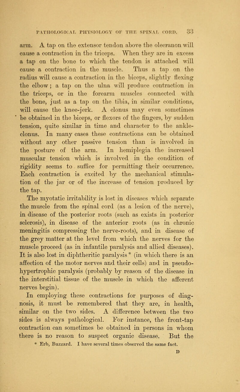 arm. A tap on the extensor tendon above the olecranon will cause a contraction in the triceps. When they are in excess a tap on the bone to which the tendon is attached will cause a contraction in the muscle. Thus a tap on the radius will cause a contraction in the biceps, slightly flexing the elbow; a tap on the ulna will produce contraction in the triceps, or in the forearm muscles connected with the bone, just as a tap on the tibia, in similar conditions, will cause the knee-jerk. A clonus may even sometimes be obtained in the biceps, or flexors of the fingers, by sudden tension, quite similar in time and character to the ankle- clonus. In many cases these contractions can be obtained without any other passive tension than is involved in the posture of the arm. In hemiplegia the increased muscular tension which is involved in the condition of rigidity seems to suffice for permitting their occurrence. Each contraction is excited by the mechanical stimula- tion of the jar or of the increase of tension produced by the tap. The myotatic irritability is lost in diseases which separate the muscle from the spinal cord (as a lesion of the nerve), in disease of the posterior roots (such as exists in posterior sclerosis), in disease of the anterior roots (as in chronic meningitis compressing the nerve-roots), and in disease of the grey matter at the level from which the nerves for the muscle proceed (as in infantile paralysis and allied diseases). It is also lost in diphtheritic paralysis * (in which there is an affection of the motor nerves and their cells) and in pseudo- hypertrophic paralysis (probably by reason of the disease in the interstitial tissue of the muscle in which the afferent nerves begin). In employing these contractions for purposes of diag- nosis, it must be remembered that they are, in health, similar on the two sides. A difference between the two sides is always pathological. For instance, the front-tap contraction can sometimes be obtained in persons in whom there is no reason to suspect organic disease. But the * Erb, Buzzard. I have several times observed the same fact. D