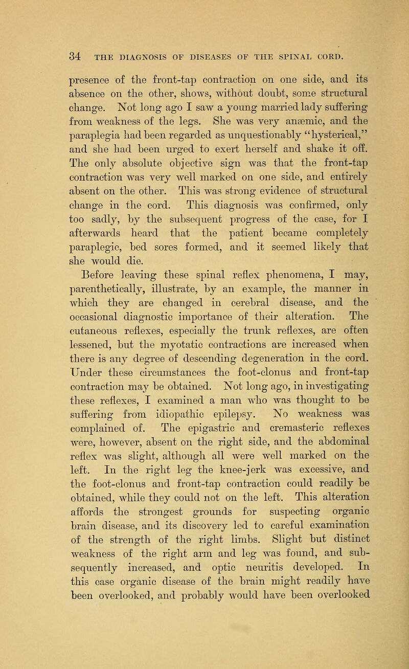 presence of the front-tap contraction on one side, and its absence on the other, shows, without doubt, some structural change. Not long ago I saw a young married lady suffering from weakness of the legs. She was very anEemic, and the paraplegia had been regarded as unquestionably hysterical, and she bad been urged to exert herself and shake it off. The only absolute objective sign was that the front-tap contraction was very well marked on one side, and entirely absent on the other. This was strong evidence of structural change in the cord. This diagnosis was confirmed, only too sadly, by the subsequent progress of the case, for I afterwards heard that the patient became completely paraplegic, bed sores formed, and it seemed likely that she would die. Before leaving these spinal reflex phenomena, I may, parenthetically, illustrate, by an example, the manner in which they are changed in cerebral disease, and the occasional diagnostic importance of their alteration. The cutaneous reflexes, especially the trunk reflexes, are often lessened, but the myotatic contractions are increased when tbere is any degree of descending degeneration in the cord. Under these circumstances the foot-clonus and front-tap contraction may be obtained. Not long ago, in investigating these reflexes, I examined a man who was thought to be suffering from idiopathic epilepsy. No weakness was complained of. The epigastric and cremasteric reflexes were, however, absent on the right side, and the abdominal reflex was slight, although all were well marked on the left. In the right leg the knee-jerk was excessive, and the foot-clonus and front-tap contraction could readily be obtained, while they could not on the left. This alteration affords the strongest grounds for suspecting organic brain disease, and its discovery led to careful examination of the strength of the right limbs. Slight but distinct weakness of the right arm and leg was found, and sub- sequently increased, and optic neuritis developed. In this case organic disease of the brain might readily have been overlooked, and probably would have been overlooked