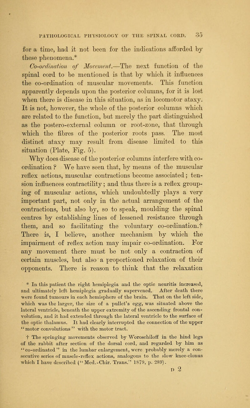 for a time, had it not been for the indications afforded by these phenomena.* Co-ordination of Movement.—The next function of the spinal cord to be mentioned is that by which it influences the co-ordination of muscular movements. This function apparently depends upon the posterior columns, for it is lost when there is disease in this situation, as in locomotor ataxy. It is not, however, the whole of the posterior columns which are related to the function, but merely the part distinguished as the postero-external column or root-zone, that through which the fibres of the posterior roots pass. The most distinct ataxy may result from disease limited to this situation (Plate, Fig. 5). Why does disease of the posterior columns interfere with co- ordination ? We have seen that, by means of the muscular reflex actions, muscular contractions become associated; ten- sion influences contractility; and thus there is a reflex group- ing of muscular actions, which undoubtedly plays a very important part, not only in the actual arrangement of the contractions, but also by, so to speak, moulding the spinal centres by establishing lines of lessened resistance through them, and so facilitating the voluntary co-ordination.f There is, I believe, another mechanism by which the impairment of reflex action may impair co-ordination. For any movement there must be not only a contraction of certain muscles, but also' a proportioned relaxation of their opponents. There is reason to think that the relaxation * In this patient the right hemiplegia and the optic neuritis increased, and ultimately left hemiplegia gradually supervened. After death there were found tumours in each hemisphere of the brain. That on the left side, which was the larger, the size of a pullet's egg, was situated above the lateral ventricle, beneath the upper extremity of the ascending frontal con- volution, and it had extended through the lateral ventricle to the surface of the optic thalamus. It had clearly interrupted the connection of the upper motor convolutions  with the motor tract. t The springing movements observed by Woroschiloff in the hind legs of the rabbit after section of the dorsal cord, and regarded by him as co-ordinated in the lumbar enlargement, were probably merely a con- secutive series of muscle-reflex actions, analogoiis to the slow knee-clonus which I have described (Med.-Chir. Trans. 1879, p. 289). p 2