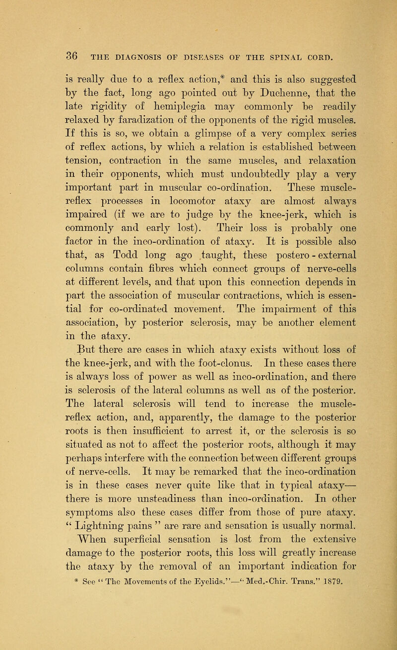 is really due to a reflex action,* and this is also suggested by the fact, long ago pointed out by Duchenne, that the late rigidity of hemiplegia may commonly be readily relaxed by faradization of the opponents of the rigid muscles. If this is so, we obtain a glimpse of a very complex series of reflex actions, by which a relation is established between tension, contraction in the same muscles, and relaxation in their opponents, which must undoubtedly play a very important part in muscular co-ordination. These muscle- reflex processes in locomotor ataxy are almost always impaired (if we are to judge by the knee-jerk, which is commonly and early lost). Their loss is probably one factor in the inco-ordination of ataxy. It is possible also that, as Todd long ago taught, these postero - external columns contain fibres which connect groups of nerve-cells at different levels, and that upon this connection depends in part the association of muscular contractions, which is essen- tial for co-ordinated movement. The impairment of this association, by posterior sclerosis, may be another element in the ataxy. But there are cases in which ataxy exists without loss of the kneerjerk, and with the foot-clonus. In these cases there is always loss of power as well as inco-ordination, and there is sclerosis of the lateral columns as well as of the posterior. The lateral sclerosis will tend to increase the muscle- reflex action, and, apparently, the damage to the posterior roots is then insufficient to arrest it, or the sclerosis is so situated as not to affect the posterior roots, although it may perhaps interfere with the connection between different groups of nerve-cells. It may be remarked that the inco-ordination is in these cases never quite like that in typical ataxy— there is more unsteadiness than inco-ordination. In other symptoms also these cases differ from those of pure ataxy.  Lightning pains  are rare and sensation is usually normal. When superficial sensation is lost from the extensive damage to the posterior roots, this loss will greatly increase the ataxy by the removal of an important indication for * See  The Movements of the Eyelids.—'-Med.-Chir. Trans. 1879.