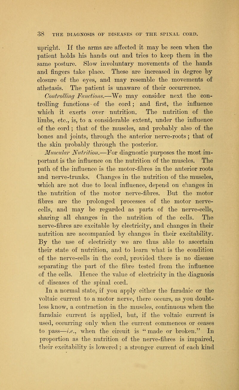 upright. If the arms are affected it may be seen when the patient holds his hands out and tries to keep them in the same posture. Slow involuntary movements of the hands and fingers take place. These are increased in degree by closure of the eyes, and may resemble the movements of athetasis. The patient is unaware of their occurrence. Controlling Functions.—We may consider next the con- trolling functions of the cord; and first, the influence which it exerts over nutrition. The nutrition of the limbs, etc., is, to a considerable extent, under the influence of the cord; that of the muscles, and probably also of the bones and joints, through the anterior nerve-roots; that of the skin probably through the posterior. Muscular Nutrition.—For diagnostic purposes the most im- portant is the influence on the nutrition of the muscles. The path of the influence is the motor-fibres in the anterior roots and nerve-trunks. Changes in the nutrition of the muscles, which are not due to local influence, depend on changes in the nutrition of the motor nerve-fibres. But the motor fibres are the prolonged processes of the motor nerve- cells, and may be regarded as parts of the nerve-cells, sharing all changes in the nutrition of the cells. The nerve-fibres are excitable by electricity, and changes in their nutrition are accompanied by changes in their excitability. By the use of electricity we are thus able to ascertain their state of nutrition, and to learn what is the condition of the nerve-cells in the cord, provided there is no disease separating the part of the fibre tested from the influence of the cells. Hence the value of electricity in the diagnosis of diseases of the spinal cord. In a normal state, if you apply either the faradaic or the voltaic current to a motor nerve, there occurs, as you doubt- less know, a contraction in the muscles, continuous when the faradaic current is applied, but, if the voltaic current is used, occurring only when the current commences or ceases to pass—i.e., when the circuit is  made or broken. In proportion as the nutrition of the nerve-fibres is impaired, their excitability is lowered ; a stronger current of each kind