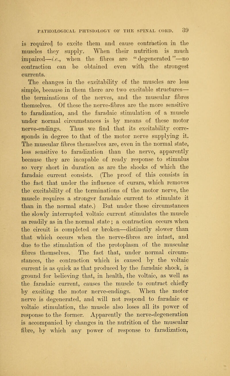 is required to excite them and cause contraction in the muscles they supply. When their nutrition is much impaired—i.e., when the fibres are  degenerated —no contraction can be obtained even with the strongest currents. The changes in the excitability of the muscles are less simple, because in them there are two excitable structures— the terminations of the nerves, and the muscular fibres themselves. Of these the nerve-fibres are the more sensitive to faradization, and the faradaic stimulation of a muscle under normal circumstances is by means of these motor nerve-endings. Thus we find that its excitability corre- sponds in degree to that of the motor nerve supplying it. The muscular fibres themselves are, even in the normal state, less sensitive to faradization than the nerve, apparently because they are incapable of ready response to stimulus so very short in duration as are the shocks of which the faradaic current consists. (The proof of this consists in the fact that under the influence of curara, which removes the excitability of the terminations of the motor nerve, the muscle requires a stronger faradaic current to stimulate it than in the normal state.) But under these circumstances the slowly interrupted voltaic current stimulates the muscle as readily as in the normal state ; a contraction occurs when the circuit is completed or broken—distinctly slower than that which occurs when the nerve-fibres are intact, and due to the stimulation of the protoplasm of the muscular fibres themselves. The fact that, under normal circum- stances, the contraction which is caused by the voltaic current is as quick as that produced by the faradaic shock, is ground for believing that, in health, the voltaic, as well as the faradaic current, causes the muscle to contract chiefly by exciting the motor nerve-endings. When the motor nerve is degenerated, and will not respond to faradaic or voltaic stimulation, the muscle also loses all its power of response to the former. Apparently the nerve-degeneration is accompanied by changes in the nutrition of the muscular fibre, by which any power of response to faradization,