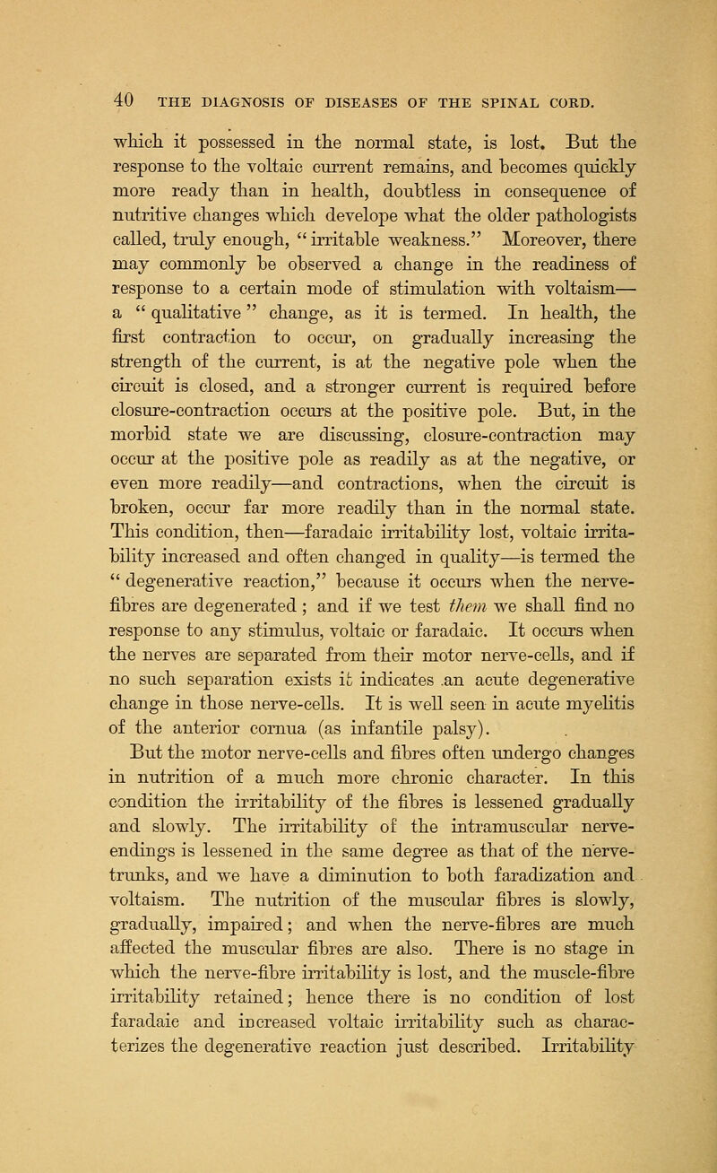 which, it possessed in the normal state, is lost. But the response to the voltaic current remains, and becomes quickly more ready than in health, doubtless in consequence of nutritive changes which develope what the older pathologists called, truly enough,  irritable weakness. Moreover, there may commonly be observed a change in the readiness of response to a certain mode of stimulation with voltaism— a  qualitative  change, as it is termed. In health, the first contraction to occur, on gradually increasing the strength of the current, is at the negative pole when the circuit is closed, and a stronger current is required before closure-contraction occurs at the positive pole. But, in the morbid state we are discussing, closure-contraction may occur at the positive pole as readily as at the negative, or even more readily—and contractions, when the circuit is broken, occur far more readily than in the normal state. This condition, then—faradaic irritability lost, voltaic irrita- bility increased and often changed in quality—is termed the  degenerative reaction, because it occurs when the nerve- fibres are degenerated ; and if we test them we shall find no response to any stimulus, voltaic or faradaic. It occurs when the nerves are separated from their motor nerve-cells, and if no such separation exists it indicates .an acute degenerative change in those nerve-cells. It is well seen in acute myelitis of the anterior cornua (as infantile palsy). But the motor nerve-cells and fibres often undergo changes in nutrition of a much more chronic character. In this condition the irritability of the fibres is lessened gradually and slowly. The irritability of the intramuscular nerve- endings is lessened in the same degree as that of the nerve- trunks, and we have a diminution to both faradization and voltaism. The nutrition of the muscular fibres is slowly, gradually, impaired; and when the nerve-fibres are much affected the muscular fibres are also. There is no stage in which the nerve-fibre irritabihty is lost, and the muscle-fibre irritability retained; hence there is no condition of lost faradaic and increased voltaic irritability such as charac- terizes the degenerative reaction just described. Irritability