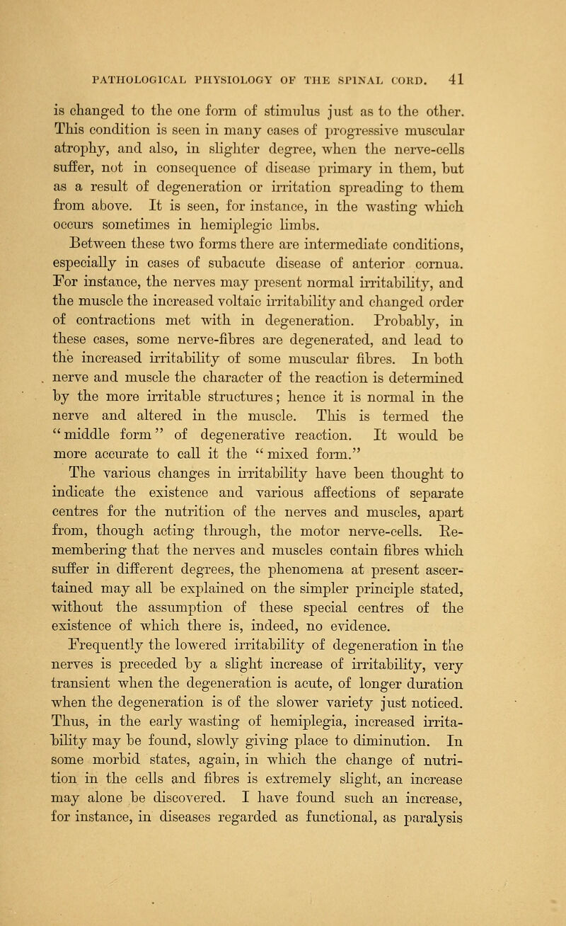 is changed to the one form of stimulus just as to the other. This condition is seen in many cases of progressive muscular atrophy, and also, in slighter degree, when the nerve-cells suffer, not in consequence of disease primary in them, but as a result of degeneration or irritation spreading to them from above. It is seen, for instance, in the wasting which occurs sometimes in hemiplegia limbs. Between these two forms there are intermediate conditions, especially in cases of subacute disease of anterior cornua. For instance, the nerves may present normal irritability, and the muscle the increased voltaic irritability and changed order of contractions met with in degeneration. Probably, in these cases, some nerve-fibres are degenerated, and lead to the increased irritability of some muscular fibres. In both nerve and muscle the character of the reaction is determined by the more irritable structures; hence it is normal in the nerve and altered in the muscle. This is termed the middle form of degenerative reaction. It would be more accurate to call it the  mixed form. The various changes in irritability have been thought to indicate the existence and various affections of separate centres for the nutrition of the nerves and muscles, apart from, though acting through, the motor nerve-cells. Ee- membering that the nerves and muscles contain fibres which suffer in different degrees, the phenomena at present ascer- tained may all be explained on the simpler principle stated, without the assumption of these special centres of the existence of which there is, indeed, no evidence. Frequently the lowered irritability of degeneration in the nerves is preceded by a slight increase of irritability, very transient when the degeneration is acute, of longer duration when the degeneration is of the slower variety just noticed. Thus, in the early wasting of hemiplegia, increased irrita- bility may be found, slowly giving place to diminution. In some morbid states, again, in which the change of nutri- tion in the cells and fibres is extremely slight, an increase may alone be discovered. I have found such an increase, for instance, in diseases regarded as functional, as paralysis
