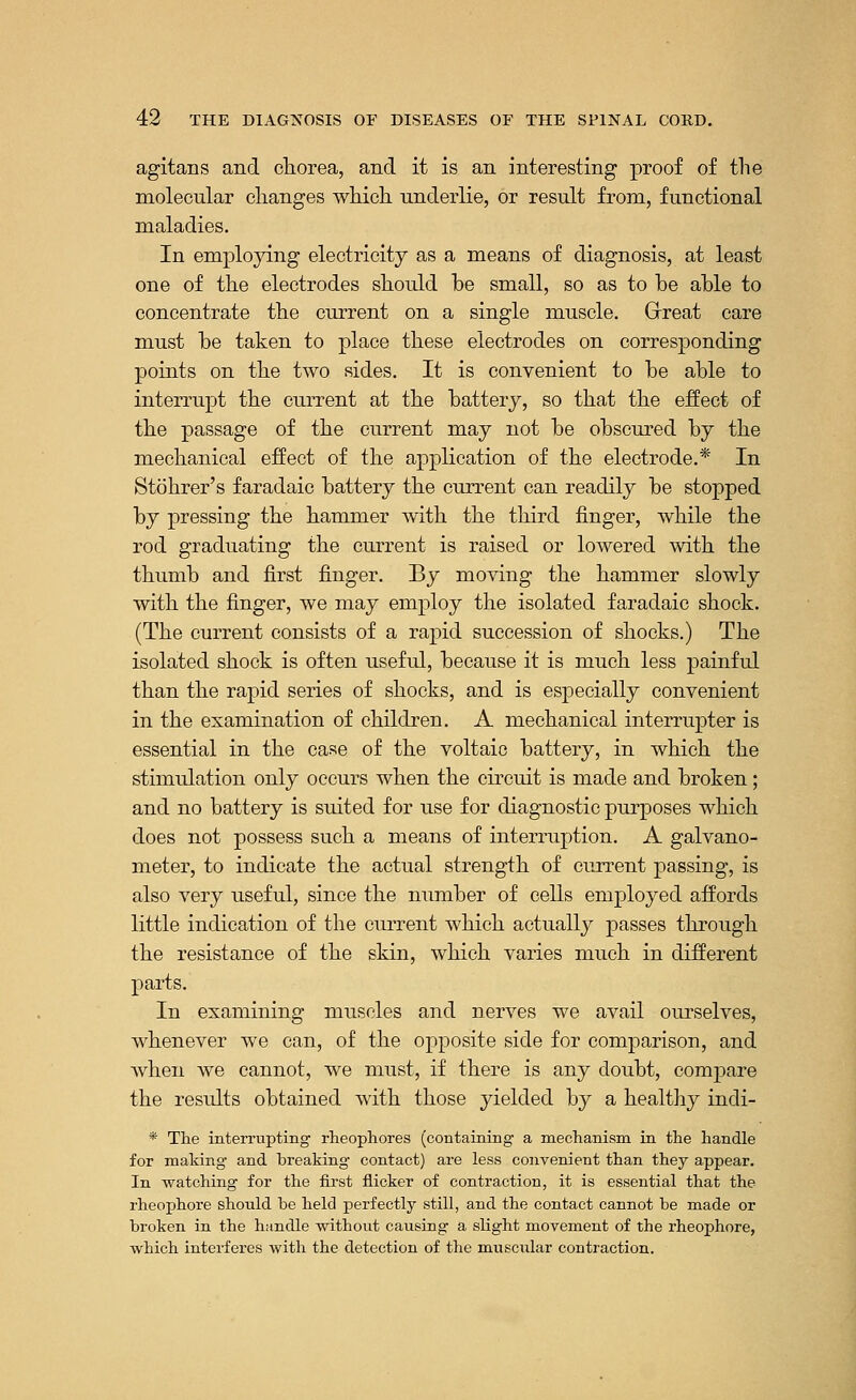 agitans and chorea, and it is an interesting proof of the molecular changes which underlie, or result from, functional maladies. In employing electricity as a means of diagnosis, at least one of the electrodes should be small, so as to be able to concentrate the current on a single muscle. Great care must be taken to place these electrodes on corresponding points on the two sides. It is convenient to be able to interrupt the current at the battery, so that the effect of the passage of the current may not be obscured by the mechanical effect of the application of the electrode.* In Stohrer's faradaic battery the current can readily be stopped by pressing the hammer with the third finger, while the rod graduating the current is raised or lowered with the thumb and first finger. By moving the hammer slowly with the finger, we may employ the isolated faradaic shock. (The current consists of a rapid succession of shocks.) The isolated shock is often useful, because it is much less painful than the rapid series of shocks, and is especially convenient in the examination of children. A mechanical interrupter is essential in the case of the voltaic battery, in which the stimulation only occurs when the circuit is made and broken; and no battery is suited for use for diagnostic purposes which does not possess such a means of interruption. A galvano- meter, to indicate the actual strength of current passing, is also very useful, since the number of cells employed affords little indication of the current which actually passes through the resistance of the skin, which varies much in different parts. In examining muscles and nerves we avail ourselves, whenever we can, of the opposite side for comparison, and when we cannot, we must, if there is any doubt, compare the results obtained with those yielded by a healthy indi- * The interrupting rheophores (containing a mechanism in the handle for making and breaking contact) are less convenient than they appear. In watching for the first flicker of contraction, it is essential that the rheophore should be held perfectly still, and the contact cannot be made or broken in the handle without causing a slight movement of the rheophore, which interferes with the detection of the muscular contraction.