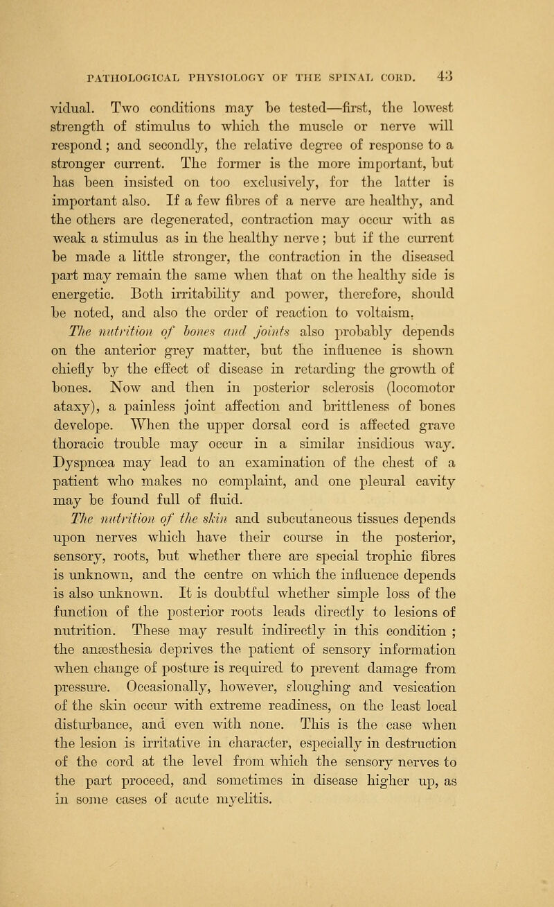 victual. Two conditions may be tested—first, the lowest strength of stimulus to which the muscle or nerve will respond; and secondly, the relative degree of response to a stronger current. The former is the more important, but has been insisted on too exclusively, for the latter is important also. If a few fibres of a nerve are healthy, and the others are degenerated, contraction may occur with as weak a stimulus as in the healthy nerve; but if the current be made a little stronger, the contraction in the diseased part may remain the same when that on the healthy side is energetic. Both irritability and power, therefore, should be noted, and also the order of reaction to voltaism. The nutrition of bones and joints also probably depends on the anterior grey matter, but the influence is shown chiefly by the effect of disease in retarding the growth of bones. Now and then in posterior sclerosis (locomotor ataxy), a painless joint affection and brittleness of bones develope. When the upper dorsal cord is affected grave thoracic trouble may occur in a similar insidious way. Dyspnoea may lead to an examination of the chest of a patient who makes no complaint, and one pleural cavity may be found full of fluid. The nutrition of the skin and subcutaneous tissues depends upon nerves which have their course in the posterior, sensory, roots, but whether there are special trophic fibres is unknown, and the centre on which the influence depends is also unknown. It is doubtful whether simple loss of the function of the posterior roots leads directly to lesions of nutrition. These may result indirectly in this condition ; the anaesthesia deprives the patient of sensory information when change of posture is required to prevent damage from pressure. Occasionally, however, sloughing and vesication of the skin occur with extreme readiness, on the least local disturbance, and even with none. This is the case when the lesion is irritative in character, especially in destruction of the cord at the level from which the sensory nerves to the part proceed, and sometimes in disease higher up, as in some cases of acute myelitis.