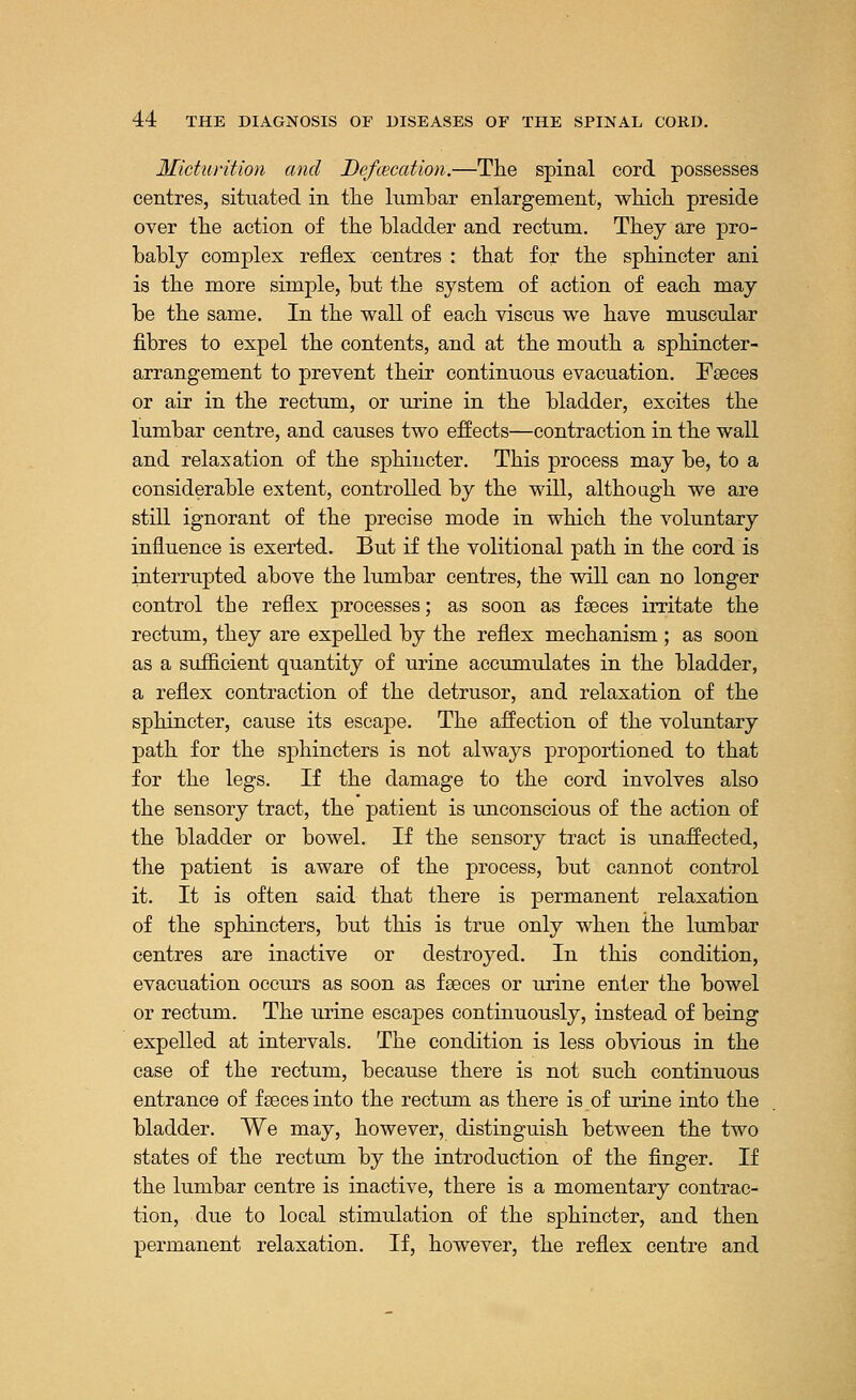 Micturition and Defcecation.—The spinal cord possesses centres, situated in the lumbar enlargement, which preside over the action of the bladder and rectum. They are pro- bably complex reflex centres : that for the sphincter ani is the more simple, but the system of action of each may be the same. In the wall of each viscus we have muscular fibres to expel the contents, and at the mouth a sphincter- arrangement to prevent their continuous evacuation. Faeces or air in the rectum, or urine in the bladder, excites the lumbar centre, and causes two effects—contraction in the wall and relaxation of the sphincter. This process may be, to a considerable extent, controlled by the will, although we are still ignorant of the precise mode in which the voluntary influence is exerted. But if the volitional path in the cord is interrupted above the lumbar centres, the will can no longer control the reflex processes; as soon as fseces irritate the rectum, they are expelled by the reflex mechanism ; as soon as a sufficient quantity of urine accumulates in the bladder, a reflex contraction of the detrusor, and relaxation of the sphincter, cause its escape. The affection of the voluntary path for the sphincters is not always proportioned to that for the legs. If the damage to the cord involves also the sensory tract, the patient is unconscious of the action of the bladder or bowel. If the sensory tract is unaffected, the patient is aware of the process, but cannot control it. It is often said that there is permanent relaxation of the sphincters, but this is true only when the lumbar centres are inactive or destroyed. In this condition, evacuation occurs as soon as fseces or urine enter the bowel or rectum. The urine escapes continuously, instead of being expelled at intervals. The condition is less obvious in the case of the rectum, because there is not such continuous entrance of feces into the rectum as there is of urine into the bladder. We may, however, distinguish between the two states of the rectum by the introduction of the finger. If the lumbar centre is inactive, there is a momentary contrac- tion, due to local stimulation of the sphincter, and then permanent relaxation. If, however, the reflex centre and