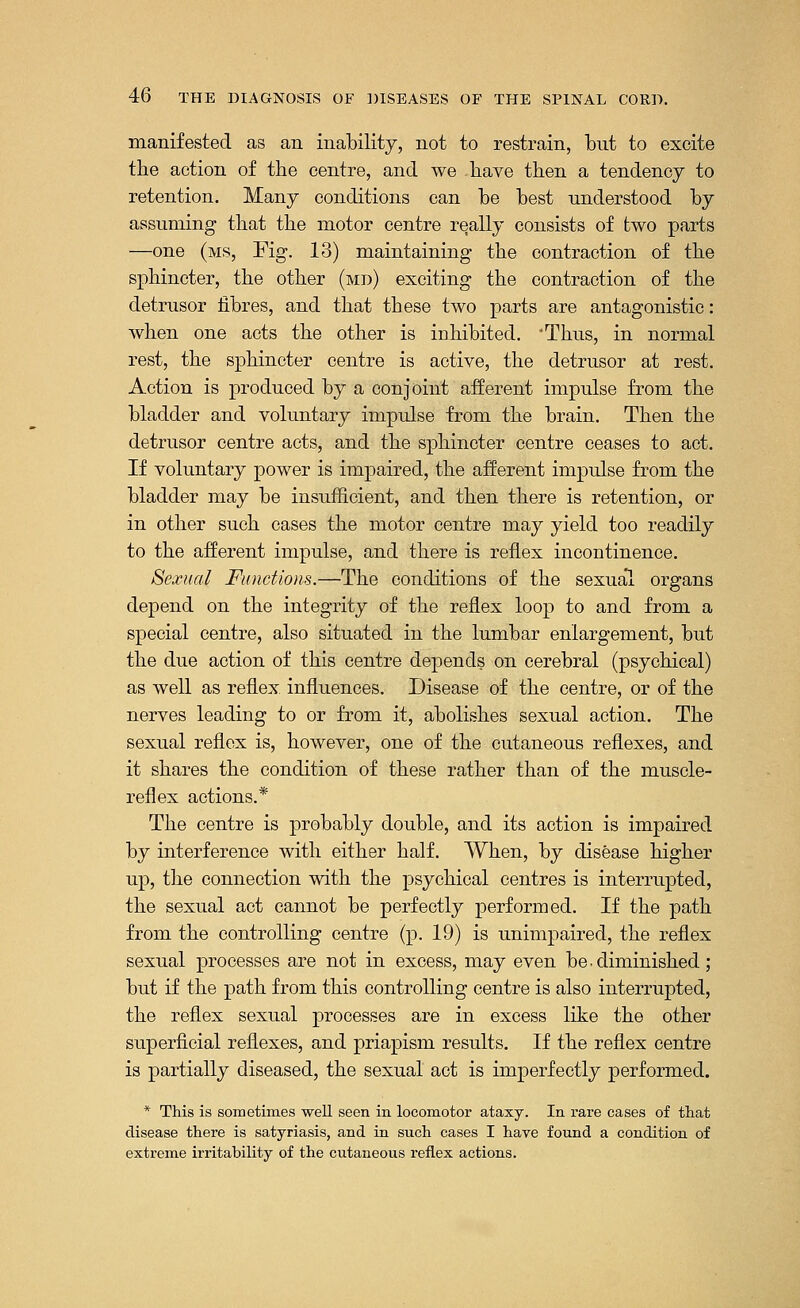 manifested as an inability, not to restrain, but to excite the action of the centre, and we have then a tendency to retention. Many conditions can be best understood by assuming that the motor centre really consists of two parts —one (ms, Fig. 13) maintaining the contraction of the sphincter, the other (md) exciting the contraction of the detrusor fibres, and that these two parts are antagonistic: when one acts the other is inhibited. 'Thus, in normal rest, the sphincter centre is active, the detrusor at rest. Action is produced by a conjoint afferent impulse from the bladder and voluntary impulse from the brain. Then the detrusor centre acts, and the sphincter centre ceases to act. If voluntary power is impaired, the afferent impulse from the bladder may be insufficient, and then there is retention, or in other such cases the motor centre may yield too readily to the afferent impulse, and there is reflex incontinence. Sexual Functions.—The conditions of the sexual organs depend on the integrity of the reflex loop to and from a special centre, also situated in the lumbar enlargement, but the due action of this centre depends on cerebral (psychical) as well as reflex influences. Disease of the centre, or of the nerves leading to or from it, abolishes sexual action. The sexual reflex is, however, one of the cutaneous reflexes, and it shares the condition of these rather than of the muscle- reflex actions.* The centre is probably double, and its action is impaired by interference with either half. When, by disease higher up, the connection with the psychical centres is interrupted, the sexual act cannot be perfectly performed. If the path from the controlling centre (p. 19) is unimpaired, the reflex sexual processes are not in excess, may even be • diminished; but if the path from this controlling centre is also interrupted, the reflex sexual processes are in excess like the other superficial reflexes, and priapism results. If the reflex centre is partially diseased, the sexual act is imperfectly performed. * This is sometimes well seen in locomotor ataxy. In rare cases of that disease there is satyriasis, and in such cases I have found a condition of extreme irritability of the cutaneous reflex actions.