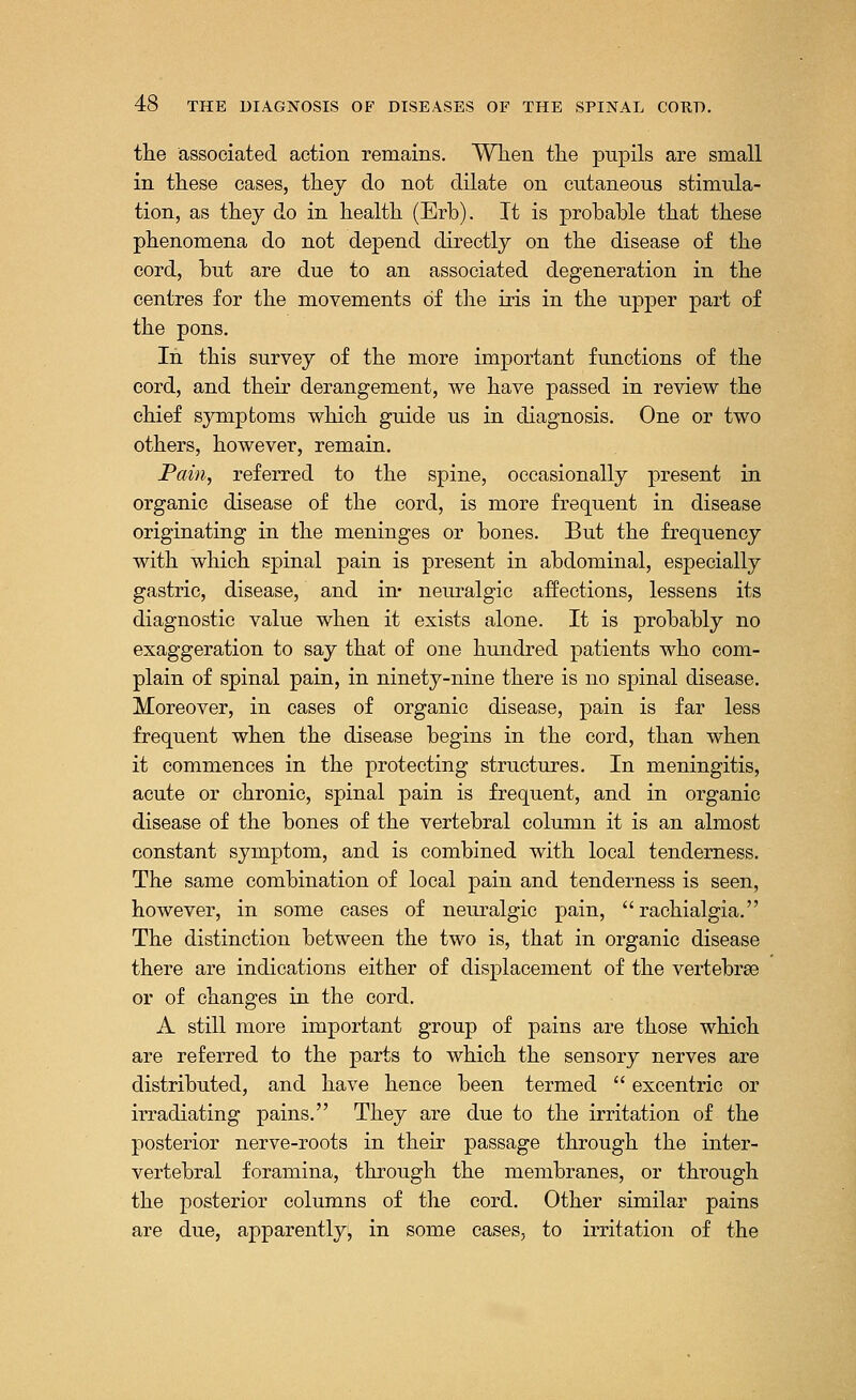 the associated action remains. When the pupils are small in these cases, they do not dilate on cutaneous stimula- tion, as they do in health (Erb). It is probable that these phenomena do not depend directly on the disease of the cord, but are due to an associated degeneration in the centres for the movements of the iris in the upper part of the pons. In this survey of the more important functions of the cord, and their derangement, we have passed in review the chief symptoms which guide us in diagnosis. One or two others, however, remain. Pain, referred to the spine, occasionally present in organic disease of the cord, is more frequent in disease originating in the meninges or bones. But the frequency with which spinal pain is present in abdominal, especially gastric, disease, and in- neuralgic affections, lessens its diagnostic value when it exists alone. It is probably no exaggeration to say that of one hundred patients who com- plain of spinal pain, in ninety-nine there is no spinal disease. Moreover, in cases of organic disease, pain is far less frequent when the disease begins in the cord, than when it commences in the protecting structures. In meningitis, acute or chronic, spinal pain is frequent, and in organic disease of the bones of the vertebral column it is an almost constant symptom, and is combined with local tenderness. The same combination of local pain and tenderness is seen, however, in some cases of neuralgic pain, rachialgia. The distinction between the two is, that in organic disease there are indications either of displacement of the vertebrae or of changes in the cord. A still more important group of pains are those which are referred to the parts to which the sensory nerves are distributed, and have hence been termed excentric or irradiating pains. They are due to the irritation of the posterior nerve-roots in their passage through the inter- vertebral foramina, through the membranes, or through the posterior columns of the cord. Other similar pains are due, apparently, in some cases, to irritation of the