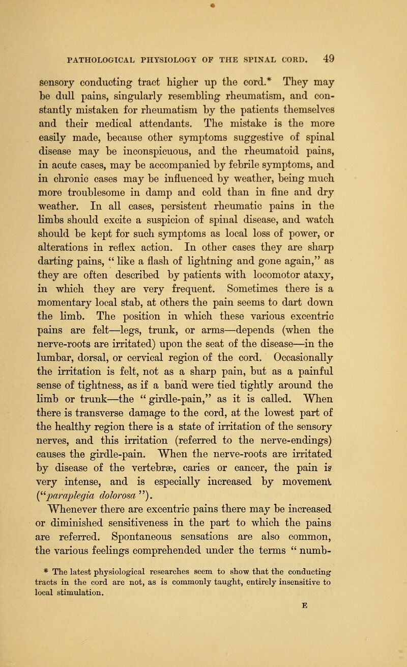 sensory conducting tract higher up the cord.* They may be dull pains, singularly resembling rheumatism, and con- stantly mistaken for rheumatism by the patients themselves and their medical attendants. The mistake is the more easily made, because other symptoms suggestive of spinal disease may be inconspicuous, and the rheumatoid pains, in acute cases, may be accompanied by febrile symptoms, and in chronic cases may be influenced by weather, being much more troublesome in damp and cold than in fine and dry weather. In all cases, persistent rheumatic pains in the limbs should excite a suspicion of spinal disease, and watch should be kept for such symptoms as local loss of power, or alterations in reflex action. In other cases they are sharp darting pains, like a flash of lightning and gone again, as they are often described by patients with locomotor ataxy, in which they are very frequent. Sometimes there is a momentary local stab, at others the pain seems to dart down the limb. The position in which these various excentric pains are felt—legs, trunk, or arms—depends (when the nerve-roots are irritated) upon the seat of the disease—in the lumbar, dorsal, or cervical region of the cord. Occasionally the irritation is felt, not as a sharp pain, but as a painful sense of tightness, as if a band were tied tightly around the limb or trunk—the girdle-pain, as it is called. When there is transverse damage to the cord, at the lowest part of the healthy region there is a state of irritation of the sensory nerves, and this irritation (referred to the nerve-endings) causes the girdle-pain. When the nerve-roots are irritated by disease of the vertebrae, caries or cancer, the pain is very intense, and is especially increased by movement (paraplegia dolorosa ). Whenever there are excentric pains there may be increased or diminished sensitiveness in the part to which the pains are referred. Spontaneous sensations are also common, the various feelings comprehended under the terms numb- * The latest physiological researches seem to show that the conducting tracts in the cord are not, as is commonly taught, entirely insensitive to local stimulation.
