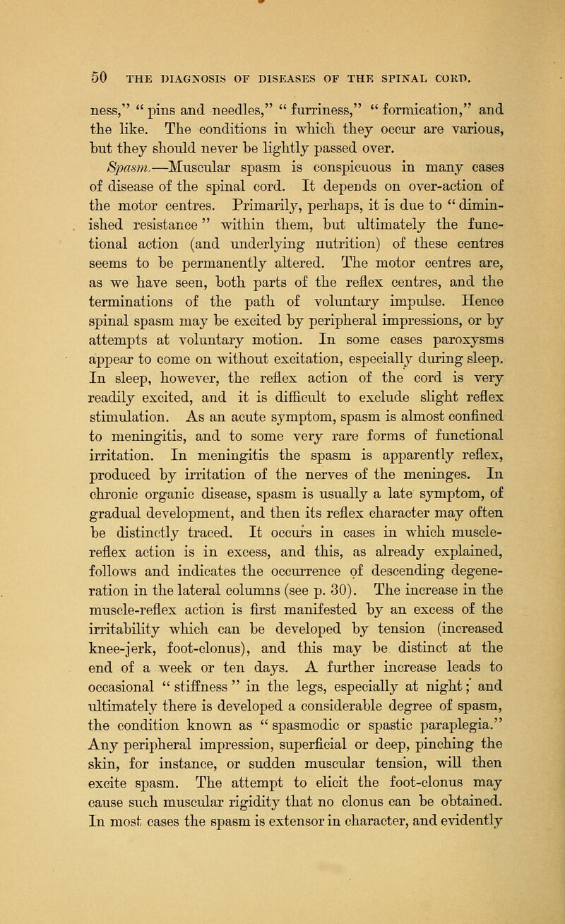 ness, pins and needles, furriness, formication, and the like. The conditions in which they occur are various, but they should never be lightly passed over. Spasm.—Muscular spasm is conspicuous in many cases of disease of the spinal cord. It depends on over-action of the motor centres. Primarily, perhaps, it is due to dimin- ished resistance within them, but ultimately the func- tional action (and underlying nutrition) of these centres seems to be permanently altered. The motor centres are, as we have seen, both parts of the reflex centres, and the terminations of the path of voluntary impulse. Hence spinal spasm may be excited by peripheral impressions, or by attempts at voluntary motion. In some cases paroxysms appear to come on without excitation, especially during sleep. In sleep, however, the reflex action of the cord is very readily excited, and it is difficult to exclude slight reflex stimulation. As an acute symptom, spasm is almost confined to meningitis, and to some very rare forms of functional irritation. In meningitis the spasm is apparently reflex, produced by irritation of the nerves of the meninges. In chronic organic disease, spasm is usually a late symptom, of gradual development, and then its reflex character may often be distinctly traced. It occurs in cases in which muscle- reflex action is in excess, and this, as already explained, follows and indicates the occurrence of descending degene- ration in the lateral columns (see p. 30). The increase in the muscle-reflex action is first manifested by an excess of the irritability which can be developed by tension (increased knee-jerk, foot-clonus), and this may be distinct at the end of a week or ten days. A further increase leads to occasional stiffness in the legs, especially at night; and ultimately there is developed a considerable degree of spasm, the condition known as spasmodic or spastic paraplegia. Any peripheral impression, superficial or deep, pinching the skin, for instance, or sudden muscular tension, will then excite spasm. The attempt to elicit the foot-clonus may cause such muscular rigidity that no clonus can be obtained. In most cases the spasm is extensor in character, and evidently