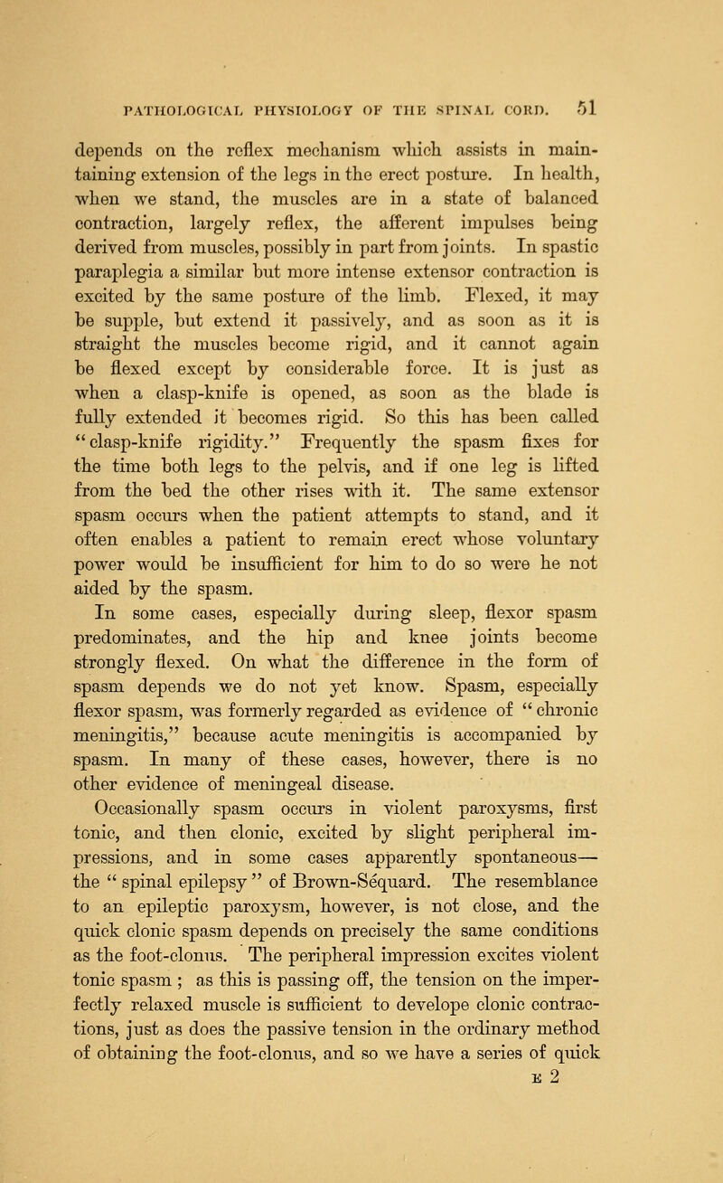 depends on the reflex mechanism which assists in main- taining extension of the legs in the erect posture. In health, when we stand, the muscles are in a state of balanced contraction, largely reflex, the afferent impulses being derived from muscles, possibly in part from joints. In spastic paraplegia a similar but more intense extensor contraction is excited by the same posture of the limb. Flexed, it may be supple, but extend it passively, and as soon as it is straight the muscles become rigid, and it cannot again be flexed except by considerable force. It is just as when a clasp-knife is opened, as soon as the blade is fully extended it becomes rigid. So this has been called clasp-knife rigidity. Frequently the spasm fixes for the time both legs to the pelvis, and if one leg is lifted from the bed the other rises with it. The same extensor spasm occurs when the patient attempts to stand, and it often enables a patient to remain erect whose voluntary power would be insufficient for him to do so were he not aided by the spasm. In some cases, especially during sleep, flexor spasm predominates, and the hip and knee joints become strongly flexed. On what the difference in the form of spasm depends we do not yet know. Spasm, especially flexor spasm, was formerly regarded as evidence of chronic meningitis, because acute meningitis is accompanied by spasm. In many of these cases, however, there is no other evidence of meningeal disease. Occasionally spasm occurs in violent paroxysms, first tonic, and then clonic, excited by slight peripheral im- pressions, and in some cases apparently spontaneous— the spinal epilepsy of Brown-Sequard. The resemblance to an epileptic paroxysm, however, is not close, and the quick clonic spasm depends on precisely the same conditions as the foot-clonus. The peripheral impression excites violent tonic spasm ; as this is passing off, the tension on the imper- fectly relaxed muscle is sufficient to develope clonic contrac- tions, just as does the passive tension in the ordinary method of obtaining the foot-clonus, and so we have a series of quick e 2