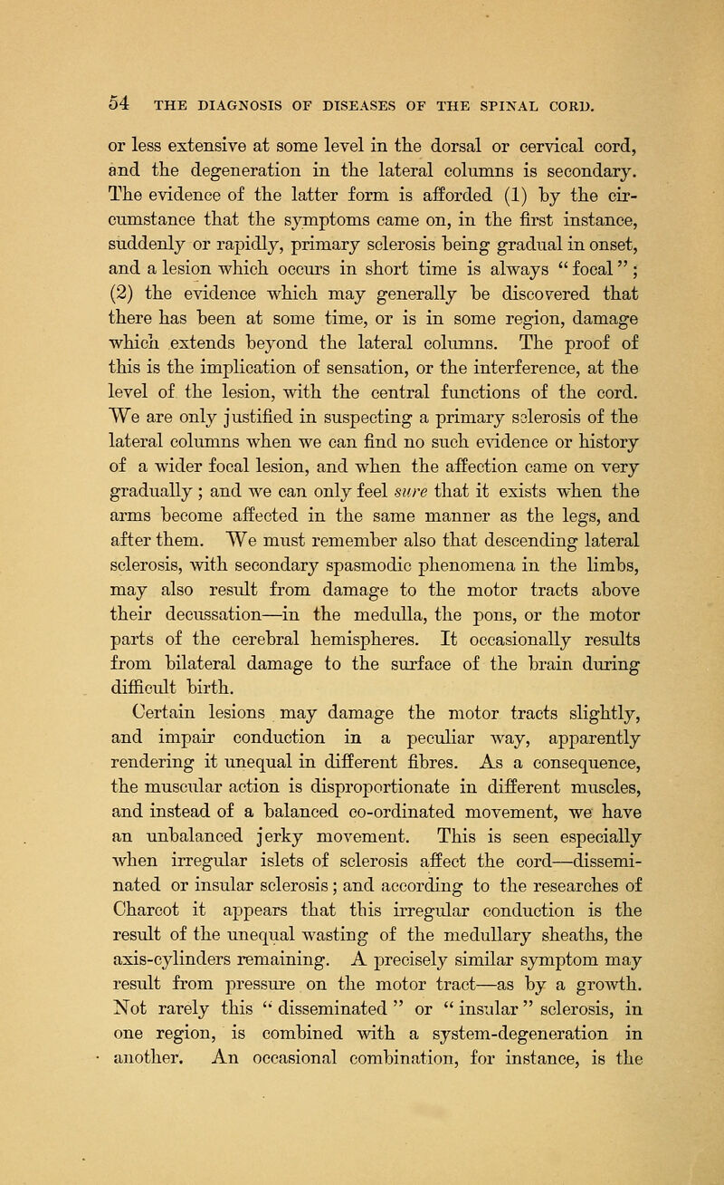 or less extensive at some level in the dorsal or cervical cord, and the degeneration in the lateral columns is secondary. The evidence of the latter form is afforded (1) by the cir- cumstance that the symptoms came on, in the first instance, suddenly or rapidly, primary sclerosis being gradual in onset, and a lesion which occurs in short time is always focal ; (2) the evidence which may generally be discovered that there has been at some time, or is in some region, damage which extends beyond the lateral columns. The proof of this is the implication of sensation, or the interference, at the level of the lesion, with the central functions of the cord. We are only justified in suspecting a primary solerosis of the lateral columns when we can find no such evidence or history of a wider focal lesion, and when the affection came on very gradually ; and we can only feel sure that it exists when the arms become affected in the same manner as the legs, and after them. We must remember also that descending lateral sclerosis, with secondary spasmodic phenomena in the limbs, may also result from damage to the motor tracts above their decussation—in the medulla, the pons, or the motor parts of the cerebral hemispheres. It occasionally results from bilateral damage to the surface of the brain during difficult birth. Certain lesions may damage the motor tracts slightly, and impair conduction in a peculiar way, apparently rendering it unequal in different fibres. As a consequence, the muscular action is disproportionate in different muscles, and instead of a balanced co-ordinated movement, we have an unbalanced jerky movement. This is seen especially when irregular islets of sclerosis affect the cord—dissemi- nated or insular sclerosis; and according to the researches of Charcot it appears that this irregular conduction is the result of the unequal wasting of the medullary sheaths, the axis-cylinders remaining. A precisely similar symptom may result from pressure on the motor tract—as by a growth. Not rarely this disseminated or insular sclerosis, in one region, is combined with a system-degeneration in another. An occasional combination, for instance, is the