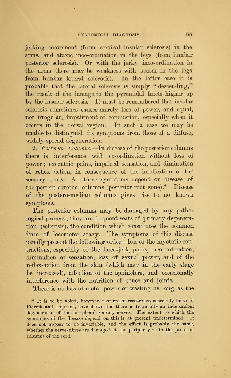 jerking movement (from cervical insular sclerosis) in the arms, and ataxic inco-ordination in the legs (from lumbar posterior sclerosis). Or with the jerky inco-ordination in the arms there may be weakness with spasm in the legs from lumbar lateral sclerosis). In the latter case it is probable that the lateral sclerosis is simply  descending, the result of the damage to the pyramidal tracts higher up by the insular sclerosis. It must be remembered that insular sclerosis sometimes causes merely loss of power, and equal, not irregular, impairment of conduction, especially when it occurs in the dorsal region. In such a case we may be unable to distinguish its symptoms from those of a diffuse, widely-spread degeneration. 2. Posterior Columns.—In disease of the posterior columns there is interference with co-ordination without loss of power ; excentric pains, impaired sensation, and diminution of reflex action, in consequence of the implication of the sensory roots. All these symptoms depend on disease of the postero-external columns (posterior root zone).* Disease of the postero-median columns gives rise to no known symptoms. The posterior columns may be damaged by any patho- logical process ; they are frequent seats of primary degenera- tion (sclerosis), the condition which constitutes the common form of locomotor ataxy. The symptoms of this disease usually present the following order—loss of the myotatic con- tractions, especially of the knee-jerk, pains, inco-ordination, diminution of sensation, loss of sexual power, and of the reflex-action from the skin (which may in the early stage be increased), affection of the sphincters, and occasionally interference with the nutrition of bones and joints. There is no loss of motor power or wasting as long as the * It is to be noted, however, that recent researches, especially those of Pierret and Dejerine, have shown that there is frequently an independent degeneration of the peripheral sensory nerves. The extent to which the symptoms of the disease depend on this is at present undetermined. It does not appear to be invariable, and the effect is probably the same, whether the nerve-fibres are damaged at the periphery or in the posterior columns of the cord.
